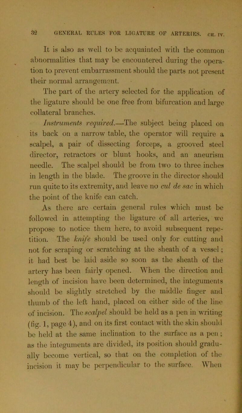 It is also as well to be acquainted with the common abnormalities that may be encountered during the opera- tion to prevent embarrassment should the parts not present their normal arrangement. The part of the artery selected for the application of the ligature should be one free from bifurcation and large collateral branches. Instruments required.—The subject being placed on its back on a narrow table, the operator will require a scalpel, a pair of dissecting forceps, a grooved steel director, retractors or blunt hooks, and an aneurism needle. The scalpel should be from two to three inches in length in the blade. The groove in the director should run quite to its extremity, and leave no cul de sac in which the point of the knife can catch. As there are certain general rules which must be followed in attempting the ligature of all arteries, we propose to notice them here, to avoid subsequent repe- tition. The knife should be used only for cutting and not for scraping or scratching at the sheath of a vessel; it had best be laid aside so soon as the sheath of the artery has been fairly opened. When the direction and length of incision have been determined, the integuments should be slightly stretched by the middle finger and thumb of the left hand, placed on either side of the line of incision. The scalpel should be held as a pen in writing (fig. 1, page 4), and on its first contact witli the skin should be held at the same inclination to the surface as a pen; as the integuments are divided, its position should gradu- ally become vertical, so that on the completion of the incision it may be perpendicular to the surface. When