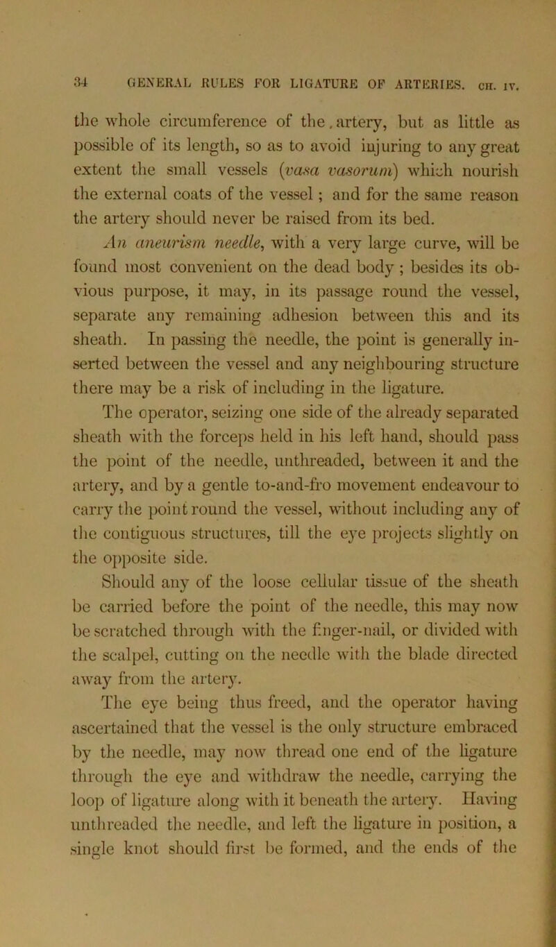 the whole circumference of the, artery, but as little as possible of its length, so as to avoid injuring to any great extent the small vessels {vasa vasoruni) which nourish the external coats of the vessel; and for the same reason the artery should never be raised from its bed. An aneurism needle, with a very large curve, will be found most convenient on the dead body ; besides its ob- vious purpose, it may, in its passage round the vessel, separate any remaining adhesion between this and its sheath. In passing the needle, the point is generally in- serted between the vessel and any neighbouring structure there may be a risk of including in the ligature. The operator, seizing one side of the already separated sheath with the forceps held in his left hand, should pass the point of the needle, unthreaded, between it and the artery, and by a gentle to-and-fro movement endeavour to carry the point round the vessel, without including any of the contiguous structures, till the eye projects slightly on the opposite side. Should any of the loose cellular tissue of the sheath be carried before the point of the needle, this may now be scratched through with the finger-nail, or divided with the scalpel, cutting on the needle with the blade directed away from the artery. The eye being thus freed, and the operator having ascertained that the vessel is the only structure embraced by the needle, may now thread one end of the ligature through the eye and withdraw the needle, carrying the loop of ligature along with it beneath the artery. Having unthreaded the needle, and left the ligature in position, a single knot should first be formed, and the ends of the O 7