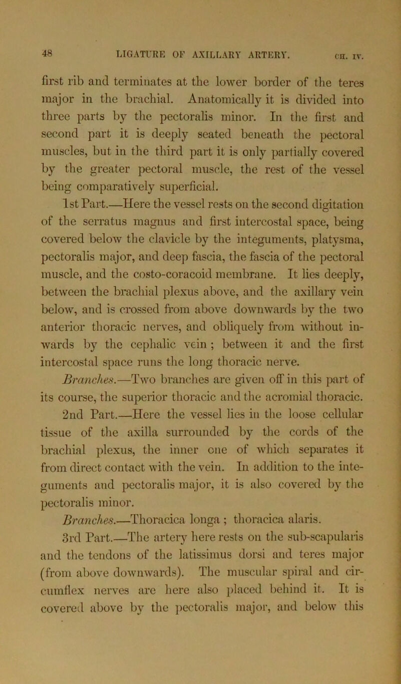 CH. IV. first l ib and terminates at the lower border of the teres major in the brachial. Anatomically it is divided into three parts by the pectoralis minor. In the first and second part it is deeply seated beneath the pectoral muscles, but in the third part it is only partially covered by the greater pectoral muscle, the rest of the vessel being comparatively superficial. 1st Part.—Here the vessel rests on the second digitation of the serratus magnus and first intercostal space, being covered below the clavicle by the integuments, platysma, pectoralis major, and deep fascia, the fascia of the pectoral muscle, and the costo-coracoid membrane. It lies deeply, between the brachial plexus above, and the axillary vein below, and is crossed from above downwards by the two anterior thoracic nerves, and obliquely from without in- wards by the cephalic vein ; between it and the first intercostal space runs the long thoracic nerve. Branches.—Two branches are given off in this part of its course, the superior thoracic and the acromial thoracic. 2nd Part.—Here the vessel lies in the loose cellular tissue of the axilla surrounded by the cords of the brachial plexus, the inner one of which separates it from direct contact with the vein. In addition to the inte- guments and pectoralis major, it is also covered by the pectoralis minor. Branches.—Thoracica longa ; thoracica alaris. 3rd Part.—The artery here rests on the sub-scapularis and the tendons of the latissimus dorsi and teres major (from above downwards). The muscular spiral and cir- cumflex nerves are here also placed behind it. It is covered above by the pectoralis major, and below this