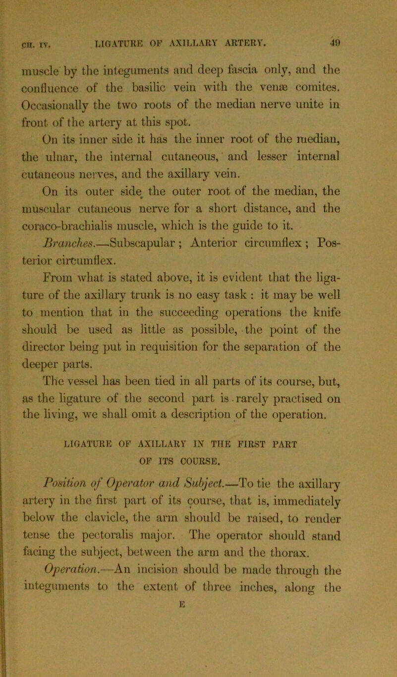 muscle by the integuments and deep fascia only, and the confluence of the basilic vein with the venae comites. Occasionally the two roots of the median nerve unite in front of the artery at this spot. On its inner side it has the inner root of the median, the ulnar, the internal cutaneous, and lesser internal cutaneous nerves, and the axillary vein. On its outer side the outer root of the median, the muscular cutaneous nerve for a short distance, and the coraco-brachialis muscle, which is the guide to it. Branches.—Subscapular ; Anterior circumflex ; Pos- terior circumflex. From what is stated above, it is evident that the liga- ture of the axillary trunk is no easy task : it may be well to mention that in the succeeding operations the knife should be used as little as possible, the point of the director being put in requisition for the separation of the deeper parts. The vessel has been tied in all parts of its course, but, as the ligature of the second part is • rarely practised on the living, we shall omit a description of the operation. LIGATURE OP AXILLARY IX THE FIRST PART OF ITS COURSE. Position of Operator and Subject.—To tie the axillary artery in the first part of its course, that is, immediately below the clavicle, the arm should be raised, to render tense the pectoralis major. The operator should stand facing the subject, between the arm and the thorax. Operation.—An incision should be made through the integuments to the extent of three inches, along the E