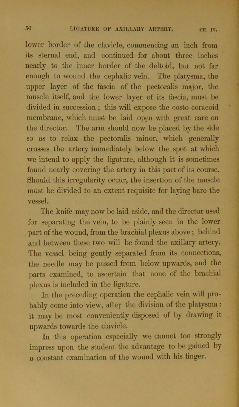 lower border of the clavicle, commencing an inch from its sternal end, and continued for about three inches nearly to the inner border of the deltoid, but not far enough to wound the cephalic vein. The platysma, the upper layer of the fascia of the pectoralis major, the muscle itself, and the lower layer of its fascia, must be divided in succession; this will expose the costo-coracoid membrane, which must be laid open with great care on the director. The arm should now be placed by the side so as to relax the pectoralis minor, which generally crosses the artery immediately below the spot at which we intend to apply the ligature, although it is sometimes found nearly covering the artery in this part of its course. Should this irregularity occur, the insertion of the muscle must be divided to an extent requisite for laying bare the vessel. The knife may now be laid aside, and the director used for separating the vein, to be plainly seen in the lower part of the wound, from the brachial plexus above; behind and between these two will be found the axillary artery. The vessel being gently separated from its connections, the needle may be passed from below upwards, and the parts examined, to ascertain that none of the brachial plexus is included in the ligature. In the preceding operation the cephalic vein will pro- bably come into view, after the division of the platysma: it may be most conveniently disposed of by drawing it upwards towards the clavicle. In this operation especially we cannot too strongly impress upon the student the advantage to be gained by a constant examination of the wound with his finger.