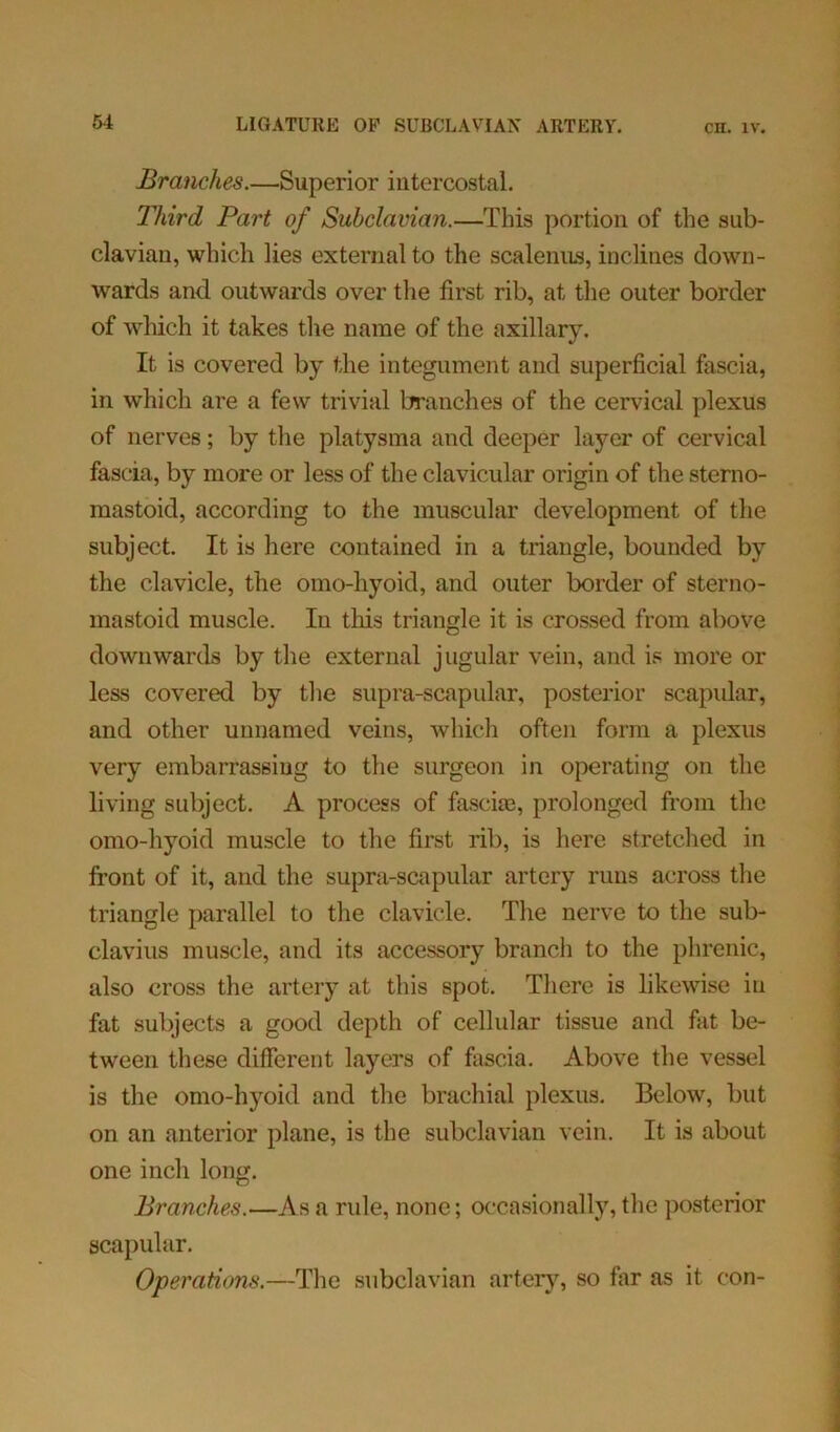 Branches.—Superior intercostal. Third Part of Subclavian.—This portion of the sub- clavian, which lies external to the scalenus, inclines down- wards and outwards over the first rib, at the outer border of which it takes the name of the axillary. It is covered by the integument and superficial fascia, in which are a few trivial branches of the cervical plexus of nerves; by the platysma and deeper layer of cervical fascia, by more or less of the clavicular origin of the sterno- mastoid, according to the muscular development of the subject. It is here contained in a triangle, bounded by the clavicle, the omo-hyoid, and outer border of sterno- mastoid muscle. In this triangle it is crossed from above downwards by the external jugular vein, and is more or less covered by the supra-scapular, posterior scapular, and other unnamed veins, which often form a plexus very embarrassing to the surgeon in operating on the living subject. A process of fascim, prolonged from the omo-hyoid muscle to the first rib, is here stretched in front of it, and the supra-scapular artery runs across the triangle parallel to the clavicle. The nerve to the sub- clavius muscle, and its accessory branch to the phrenic, also cross the artery at this spot. There is likewise in fat subjects a good depth of cellular tissue and fat be- tween these different layers of fascia. Above the vessel is the omo-hyoid and the brachial plexus. Below, but on an anterior plane, is the subclavian vein. It is about one inch long. Branches.—As a ride, none; occasionally, the posterior scapular. Operations.—The subclavian artery, so far as it con-