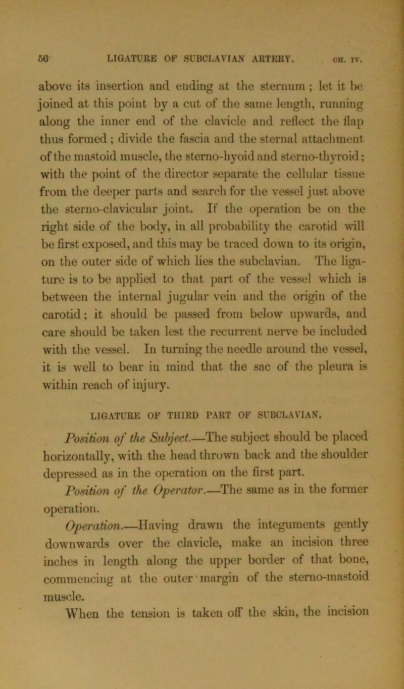 above its insertion and ending at the sternum ; let it be joined at this point by a cut of the same length, running along the inner end of the clavicle and reflect the flap thus formed; divide the fascia and the sternal attachment of the mastoid muscle, the sterno-hyoid and sterno-thyroid; with the point of the director separate the cellular tissue from the deeper parts and search for the vessel just above the sterno-clavicular joint. If the operation be on the right side of the body, in all probability the carotid will be first exposed, and this may be traced down to its origin, on the outer side of which lies the subclavian. The liga- ture is to be applied to that part of the vessel which is between the internal jugular vein and the origin of the carotid; it should be passed from below upwards, and care should be taken lest the recurrent nerve be included with the vessel. In turning the needle around the vessel, it is well to bear in mind that the sac of the pleura is within reach of injury. LIGATURE OF THIRD PART OF SUBCLAVIAN. Position of the Subject.—The subject should be placed horizontally, with the head thrown back and the shoulder depressed as in the operation on the first part. Position of the Operator.—The same as in the former operation. Operation.—Having drawn the integuments gently downwards over the clavicle, make an incision three inches in length along the upper border of that bone, commencing at the outer margin of the sterno-mastoid muscle. When the tension is taken off the skin, the incision