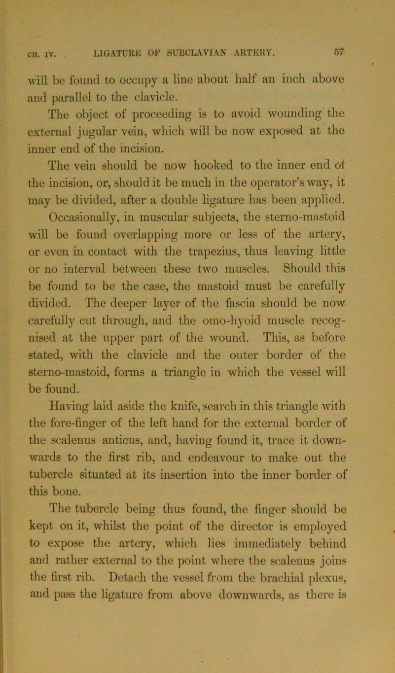 will be found to occupy a line about half an inch above and parallel to the clavicle. The object of proceeding is to avoid wounding the external jugular vein, which will be now exposed at the inner end of the incision. The vein should be now hooked to the inner end of the incision, or, should it be much in the operator’s way, it may be divided, after a double ligature has been applied. Occasionally, in muscular subjects, the sterno-mastoid will be found overlapping more or less of the artery, or even in contact with the trapezius, thus leaving little or no interval between these two muscles. Should this be found to be the case, the mastoid must be carefully divided. The deeper layer of the fascia should be now carefully cut through, and the omo-hyoid muscle recog- nised at the upper part of the wound. This, as before stated, with the clavicle and the outer border of the sterno-mastoid, forms a triangle in which the vessel will be found. Having laid aside the knife, search in this triangle with the fore-finger of the left hand for the external border of the scalenus anticus, and, having found it, trace it down- wards to the first rib, and endeavour to make out the tubercle situated at its insertion into the inner border of this bone. The tubercle being thus found, the finger should be kept on it, whilst the point of the director is employed to expose the artery, which lies immediately behind and rather external to the point where the scalenus joins the first rib. Detach the vessel from the brachial plexus, and pass the ligature from above downwards, as there is