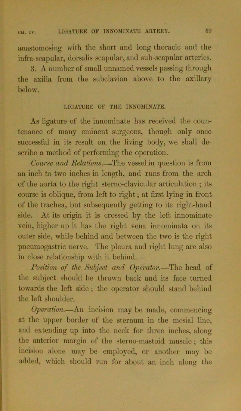 anastomosing with the short and long thoracic and the infra-scapular, dorsalis scapular, and sub-scapular arteries. 3. A number of small unnamed vessels passing through the axilla from the subclavian above to the axillary below. LIGATURE OF THE INNOMINATE. As ligature of the innominate has received the coun- tenance of many eminent surgeons, though only once successful in its result on the living body, we shall de- scribe a method of performing the operation. Course and Relations.—The vessel in question is from an inch to two inches in length, and runs from the arch of the aorta to the right sterno-clavicular articulation ; its course is oblique, from left to right; at first lying in front of the trachea, but subsequently getting to its right-hand side. At its origin it is crossed by the left innominate vein, higher up it has the right vena innominata on its outer side, while behind and between the two is the right pneumogastric nerve. The pleura and right lung are also in close relationship with it behind. Position of the Subject and Operator.—The head of the subject should be thrown back and its face turned towards the left side ; the operator should stand behind the left shoulder. Operation.—An incision may be made, commencing at the upper border of the sternum in the mesial line, and extending up into the neck for three inches, along the anterior margin of the sterno-mastoid muscle ; this incision alone may be employed, or another may be added, which should run for about an inch along the
