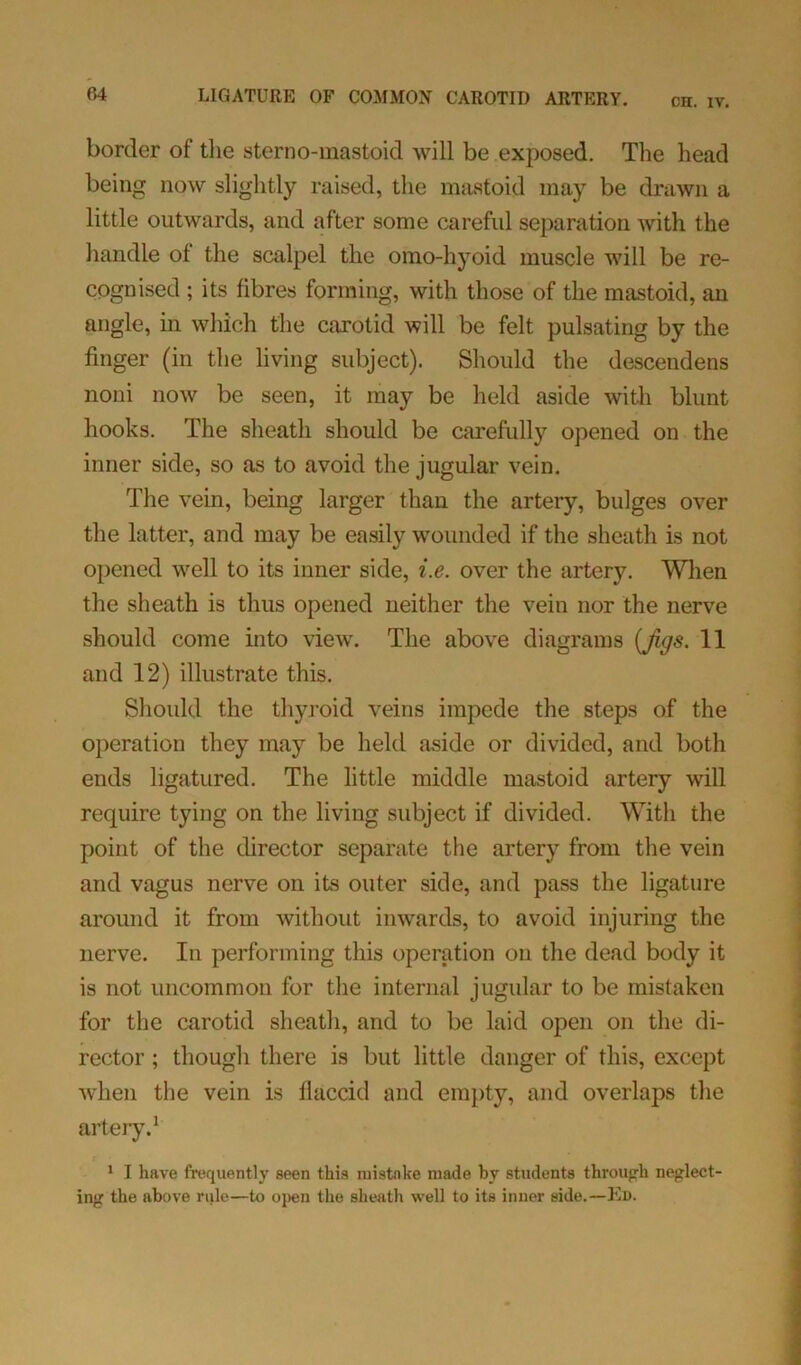 CH. IV. border of the sterno-mastoid will be exposed. The head being now slightly raised, the mastoid may be drawn a little outwards, and after some careful separation with the handle of the scalpel the omo-hyoid muscle will be re- cognised ; its fibres forming, with those of the mastoid, an angle, in which the carotid will be felt pulsating by the finger (in the living subject). Should the descendens noni now be seen, it may be held aside with blunt hooks. The sheath should be carefully opened on the inner side, so as to avoid the jugular vein. The vein, being larger than the artery, bulges over the latter, and may be easily wounded if the sheath is not opened well to its inner side, i.e. over the artery. When the sheath is thus opened neither the vein nor the nerve should come into view. The above diagrams {figs. 11 and 12) illustrate this. Should the thyroid veins impede the steps of the operation they may be held aside or divided, and both ends ligatured. The little middle mastoid artery will require tying on the living subject if divided. With the point of the director separate the artery from the vein and vagus nerve on its outer side, and pass the ligature around it from without inwards, to avoid injuring the nerve. In performing this operation on the dead body it is not uncommon for the internal jugular to be mistaken for the carotid sheath, and to be laid open on the di- rector ; though there is but little danger of this, except when the vein is llaccid and empty, and overlaps the artery.1 1 I have frequently seen this mistake made by students through neglect- ing the above rule—to open the sheath well to its inner side.—Ed.