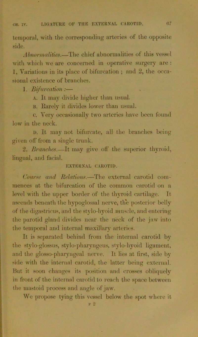 temporal, with the corresponding arteries of the opposite side. Abnormalities.—The chief abnormalities of this vessel with which we are concerned in operative surgery are : 1, Variations in its place of bifurcation ; and 2, the occa- sional existence of branches. 1. Bifurcation :— a. It may divide higher than usual. b. Rarely it divides lower than usual. c. Very occasionally two arteries have been found low in the neck. i). It may not bifurcate, all the branches being given off from a single trunk. 2. Branches.—It may give off the superior thyroid, lingual, and facial. EXTERNAL CAROTID. Course and Relations.—The external carotid com- mences at the bifurcation of the common carotid on a level with the upper border of the thyroid cartilage. It ascends beneath the hypoglossal nerve, the posterior belly of the digastricus, and the stylo-hyoid muscle, and entering the parotid gland divides near the neck of the jaw into the temporal and internal maxillary arteries. It is separated behind from the internal carotid by the stylo-glossus, stylo-pharyngeus, stylo-hyoid ligament, and the glosso-pharyngeal nerve. It lies at lirst, side by side with the internal carotid, the latter being external. But it soon changes its position and crosses obliquely in front of the internal carotid to reach the space between the mastoid process and angle of jaw. We propose tying this vessel below the spot where it