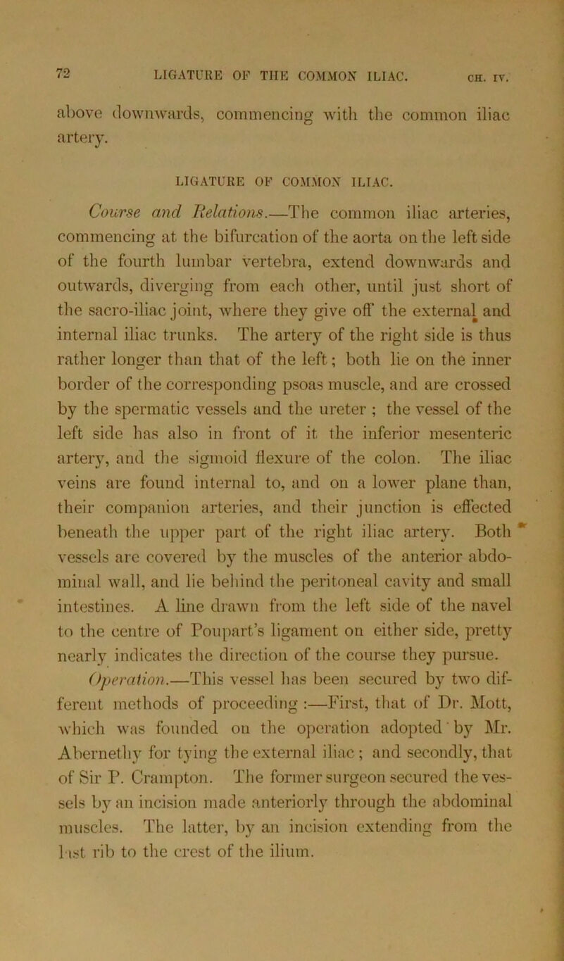 above downwards, commencing with the common iliac artery. LIGATURE OF COMMON ILIAC. Course and Relations.—The common iliac arteries, commencing at the bifurcation of the aorta on the leftside of the fourth lumbar vertebra, extend downwards and outwards, diverging from each other, until just short of the sacro-iliac joint, where they give off the external and internal iliac trunks. The artery of the right side is thus rather longer than that of the left; both lie on the inner border of the corresponding psoas muscle, and are crossed by the spermatic vessels and the ureter ; the vessel of the left side has also in front of it the inferior mesenteric arterv, and the sigmoid flexure of the colon. The iliac veins are found internal to, and on a lower plane than, their companion arteries, and their junction is effected beneath the upper part of the right iliac artery. Both * vessels arc covered by the muscles of the anterior abdo- minal wall, and lie behind the peritoneal cavity and small intestines. A line drawn from the left side of the navel to the centre of Poupart’s ligament on either side, pretty nearly indicates the direction of the course they pursue. Operation.—This vessel has been secured by two dif- ferent methods of proceeding :—First, that of Dr. Mott, which was founded on the operation adopted by Mr. Abernethy for tying the external iliac; and secondly, that of Sir P. Crampton. The former surgeon secured the ves- sels by an incision made anteriorly through the abdominal muscles. The latter, by an incision extending from the l ist rib to the crest of the ilium.