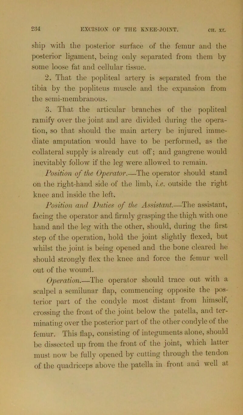 ship with the posterior surface of the femur and the posterior ligament, being only separated from them by some loose fat and cellular tissue. 2. That the popliteal artery is separated from the tibia by the popliteus muscle and the expansion from the semi-membranous. 3. That the articular branches of the popliteal ramify over the joint and are divided during the opera- tion, so that should the main artery be injured imme- diate amputation would have to be performed, as the collateral supply is already cut off; and gangrene would inevitably follow if the leg were allowed to remain. Position of the Operator.—The operator should stand on the right-hand side of the limb, i.e. outside the right knee and inside the left. Position and Duties of the Assistant.—The assistant, facing the operator and firmly grasping the thigh with one hand and the leg with the other, should, during the first step of the operation, hold the joint slightly flexed, but whilst the joint is being opened and the bone cleared he should strongly flex the knee and force the femur well out of the wound. Operation.—The operator should trace out with a scalpel a semilunar flap, commencing opposite the pos- terior part of the condyle most distant from himself, crossing the front of the joint below the patella, and ter- minating over the posterior part of the other condyle of the femur. This flap, consisting of integuments alone, should be dissected up from the front of the joint, which latter must now be fully opened by cutting through the tendon of the quadriceps above the patella in front and well at