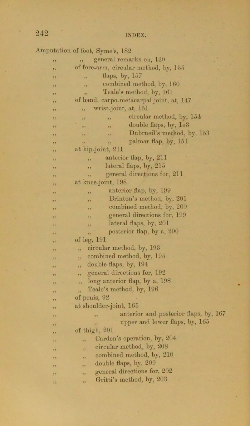 Amputation of foot, Syme’s, 182 99 >i 99 99 11 99 99 99 99 9 9 99 99 99 99 99 99 99 99 99 19 99 99 99 99 99 99 99 99 99 99 99 99 99 „ general remarks on, 130 of fore-arm, circular method, by, 155 „ flaps, by, .157 ., combined method, by, 160 ,, Teale’s method, by, 161 of hand, carpo-metacarpal joint, at., 147 „ wrist-joint, at, 151 ,, „ circular method, by, 154 ,, double flaps, by, lo3 ,, ,, Dubrueil’s method, by, 153 ,, ,, palmar flap, by, 151 at hip-joint, 211 ,, anterior flap, by, 211 ,, lateral flaps, by, 215 ,, general directions for, 211 at knee-joint, 198 ,, anterior flap, by, 199 ,, Brinton’s method, by, 201 ,, combined method, by, 200 ,, general directions for, 199 ,, lateral flaps, by, 201 „ posterior flap, by a, 200 of leg, 191 ,, circular method, by, 193 ,, combined method, by, 195 ,, double flaps, by, 194 „ general directions for, 192 ,, long anterior flap, by a, 198 „ Teale’s method, by, 196 of penis, 92 at shoulder-joint, 165 ,, anterior and posterior flaps, by, 167 ,, upper and lower flaps, by, 165 of thigh, 201 ,, Carden’s operation, by, 204 ,, circular method, by, 208 ,, combined method, by, 210 „ double flaps, by, 209 ,, general directions for, 202 ,, Gritti’s method, by, 203