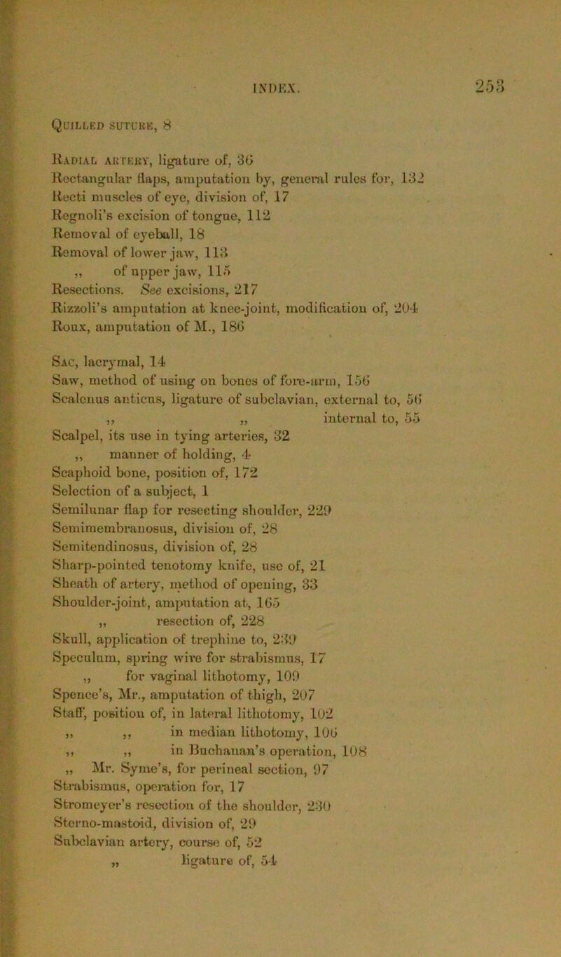 Quilled suture, 8 Radial artery, ligature of, 36 Rectangular flaps, amputation by, general rules for, 132 Recti muscles of eye, division of, 17 Regnoli’s excision of tongue, 112 Removal of eyeball, 18 Removal of lower jaw, 113 ,, of upper jaw, 115 Resections. See excisions, 217 Rizzoli’s amputation at knee-joint, modification of, 204 Roux, amputation of M., 186 Sac, lacrymal, 14 Saw, method of using on bones of fore-arm, 156 Scalenus anticus, ligature of subclavian, external to, 56 ,, „ internal to, 55 Scalpel, its use in tying arteries, 32 „ manner of holding, 4 Scaphoid bone, position of, 172 Selection of a subject, 1 Semilunar flap for resecting shoulder, 220 Semimembranosus, division of, 28 Semitendinosus, division of, 28 Sharp-pointed tenotomy knife, use of, 21 Sheath of artery, method of opening, 33 Shoulder-joint, amputation at, 165 „ resection of, 228 Skull, application of trephine to, 230 Speculum, spring wive for strabismus, 17 „ for vaginal lithotomy, 100 Spence’s, Mr., amputation of thigh, 207 Staff, position of, in lateral lithotomy, 102 ,, ,, in median lithotomy, 106 „ „ in Buchanan’s operation, 108 ,, Mr. Syme’s, for perineal section, 97 Strabismus, operation for, 17 Stromeyer’8 resection of the shoulder, 230 Sterno-mastoid, division of, 20 Subclavian artery, course of, 52 „ ligature of, 54