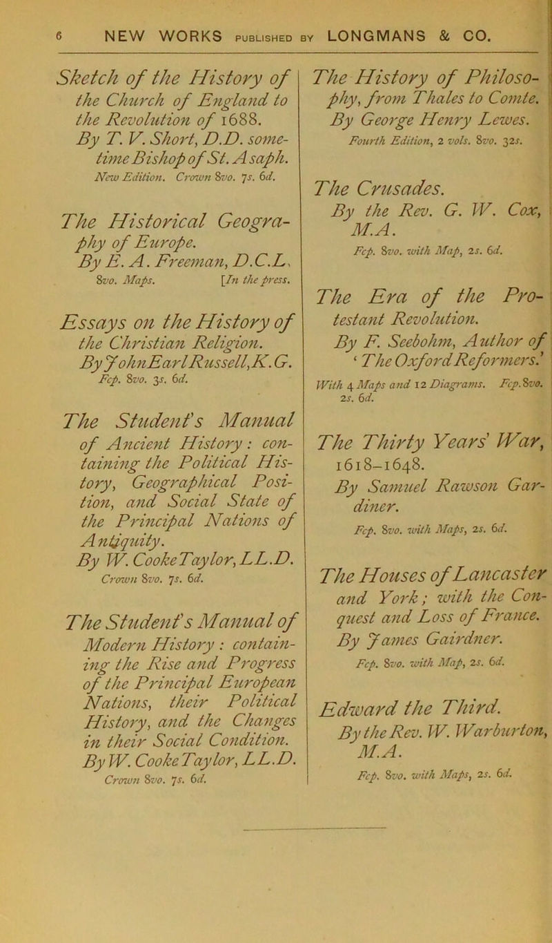 Sketch of the History of the Church of England to the Revolution of 1688. By T. V. Short, D.D. some- time Bishop of St. A saph. New Edition. Crown 8vo. js. 6d. The Historical Geogra- phy of Europe. By E. A. Freeman, D.C.L 8vo. Maps. [In the press. Essays on the History of the Christian Religion. By JohnEarl Russell,K. G. Fcp. 8vo. 3-r. 6d. The Student's Manual of Ancient History : con- taining the Political His- tory, Geographical Posi- tion, and Social State of the Principal Nations of A ntiquity. By TV. Cooke Taylor, LL.D. Crown St’o. 7s. 6d. The Student's Manual of Modern History: contain- ing the Rise and Progress of the Principal European Nations, their Political History, and the Changes in their Social Condition. By TV. Cooke Taylor, LL.D. Crown 8vo. Js. 6d. The History of Philo so- phy, from Thales to Comte. By George Henry Lewes. Fourth Edition, 2 vols. 8vo. 32s. The Crusades. By the Rev. G. TV. Cox, M.A. Fcp. 8 vo. with Map, 2 s. 6 d. The Era of the Pro- testant Revolution. By F. Seebohm, A uthor of ‘ The Oxford Reformersl With 4 Maps and 12 Diagrams. Fcp. 8vo. 2S. 6d. The Thirty Years' IVar, 1618-1648. By Samuel Rawson Gar- diner. Fcp. 8vo. with Maps, 2s. 6d. The Houses of Lancaster and York; with the Con- quest and Loss of France. By James Gairdncr. Fcp. 8vo. with Map, 2 s. 6d. Edward the Third. By the Rev. TV. War burton, M.A. Fcp. 8t’o. with Maps, 2s. 6d.