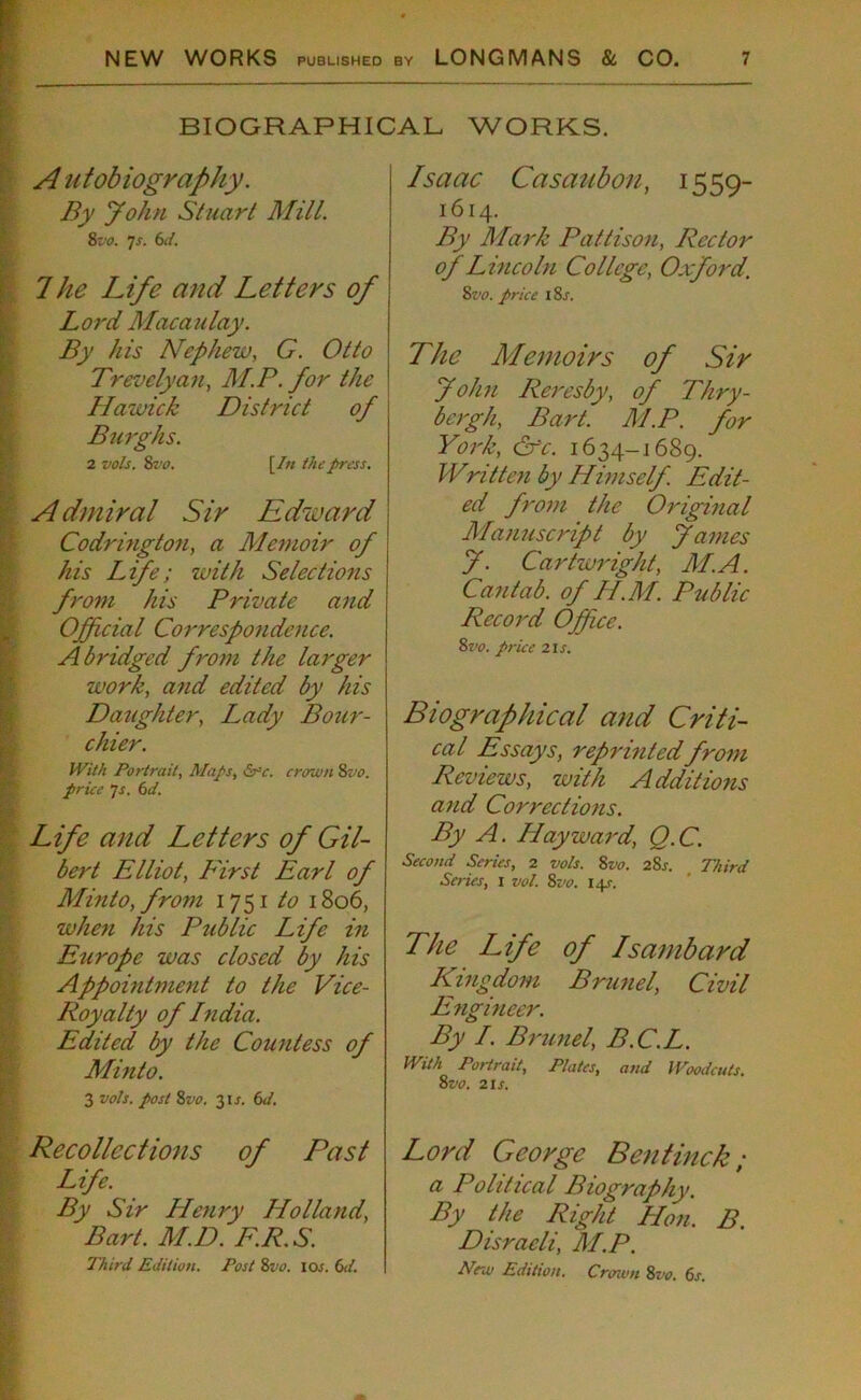 BIOGRAPHICAL WORKS. A ntobiography. By John Stuart Mill. 8vo. 7 s. 6d. Ike Life and Letters of Lord Macaulay. By his Nephew. G. Otto Trevelyan, M.P. for the Hawick District of Burghs. 2 vols. 8 vo. [/« the press. A dmiral Sir Edward Codrington, a Memoir of his Life; with Selections from his Private and Official Correspondence. Abridged from the larger work, and edited by his Daughter, Lady Bour- chier. With Portrait, Maps, &-c. crown 8vo. price Js. 6d. Life and Letters of Gil- bert Elliot, First Earl of Minto, from 1751 to 1806, when his Public Life in Europe was closed by his Appointment to the Vice- Royalty of Lndia. Edited by the Countess of Minto. 3 vols. post 8z>0. 31J. 6d. Recollections of Past Life. By Sir Henry Holland, Bart. M.D. F.R.S. Third Edition. Post 8vo. lew. 6d. Isaac Casaubon, 1559- 1614. By Mark Pattison, Rector of Lincoln College, Oxford. 8vo. price I 8j\ The Memoirs of Sir John Reresby, of Thry- bergh, Bart. M.P. for York, Cfc. 1634-1689. Written by Himself. Edit- ed from the Original Manuscript by fames f. Cartwright, M.A. Cantab, of Ii.M. Public Record Office. 8vo. price 2is. Biographical and Criti- cal Essays, reprinted from Reviews, with Additions and Corrections. By A. Hayward, Q.C. Second Series, 2 vols. 8vo. 28s. Third Series, 1 vol. 8vo. 14/. The Life of Isambard Kingdom Brunei, Civil Engineer. By I. Brunei, B.C.L. With Portrait, Plates, and Woodcuts. 8vo. 2is. Lord George Ben tinek ; a Political Biography. By the Right Lion. B. Disraeli, M.P. Nr.u Edition. Crown 8vo. 6s.