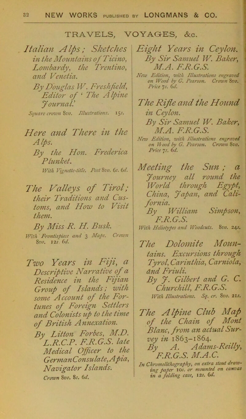 - TRAVELS, VOYAGES, &c. Italian A Ips ; Sketches in the Mountains ofTicino, Lombardy, the Trentino, and Venetia. By Douglas IV. Fresh-field, Editor of ‘ The A Ipine Journall Square crown 8vo. Illustrations, i 5f* Here and There in the Alps. By the Hon. Frederica Plunket. With Vignette-title. Post &vo. 6s. 6d. The Valleys of Tirol; their Traditions and Cus- toms, and How to Visit them. By Miss R. IT. Busk. With Frontispiece and 3 Maps. Crown 2,vo. 12s. 6d. Two Years in Fiji, a Descriptive Narrative of a Residence in the Fijian Group of Islands; with some Account of the For- tunes of Foreign Settlers and Colonists up to the time of British Annexation. By Litton Forbes, M.D. L.R.C.P. F.R.G.S. late Medical Officer to the GermanConsulate,Apia, Navigator Islands. Crown 8vo. 8/. 6d. Eight Years in Ceylon. By Sir Samuel IV. Baker, M.A. F.R.G.S. New Edition, with Illustrations engraved ! on Wood by G. Pearson. Crown 8vo. Price ]s. 6d. The Rifle and the Hound in Ceylon. By Sir Samuel TV. Baker, M.A. F.R.G.S. Nero Edition, with Illustrations engraved on Wood by G. Pearson. Crown 8vo. Price 7 s. 6d. Meeting the Sun ; a Journey all round the World through Egypt, China, Japan, and Cali- fornia. By William Simpson, F.R.G.S. With Heliotypes and l Voodcuts. 8vo. 24s. The Dolomite Moun- tains. Excursions through Tyrol, Carinthia, Carniola, And Friuli. By J. Gilbert and G. C. Churchill, F.R.G.S. With Illustrations. Sq. cr. 8vo. 21 s. The Alpine Club Map of the Chain of Mont Blanc, from an actual Sur- vey in 1863-1864. By A. Adams-Reilly, F.R.G.S. M.A.C. In Chromolithograph)', on extra stout draw- ing paper 10s. or mounted on canvas in a folding case, 12 s. 6d.