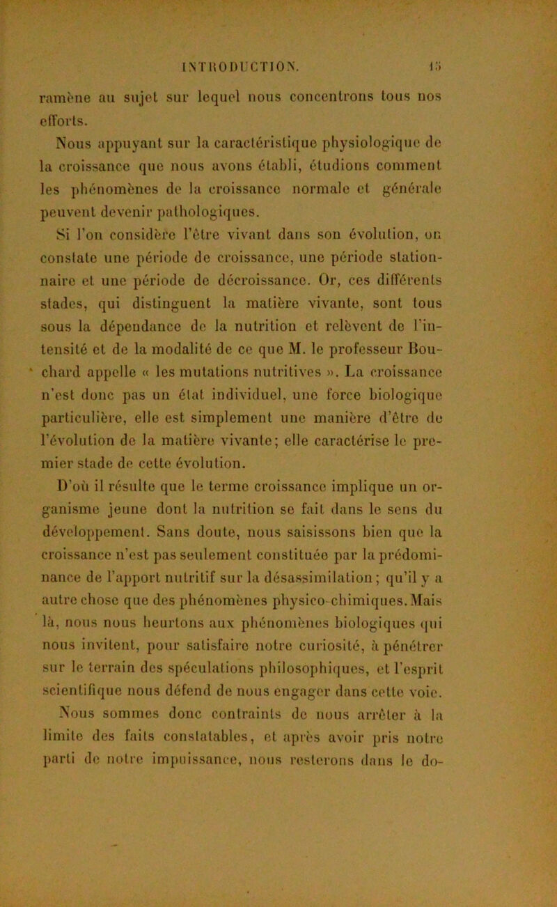 ramène au sujet sur lequel nous concentrons tous nos ciïorls. Nous appuyant sur la caracléristi([ue physiologique de la croissance que nous avons établi, étudions comment les phénomènes de la croissance normale et générale peuvent devenir pathologiques. Si l’on considère l’ètre vivant dans son évolution, ou constate une période de croissance, une période station- naire et une période de décroissance. Or, ces différents stades, qui distinguent la matière vivante, sont tous sous la dépendance de la nutrition et relèvent de l’in- tensité et de la modalité de ce que M. le professeur Hou- ‘ chard appelle « les mutations nutritives ». La croissance n’est donc pas un état individuel, une force biologique particulière, elle est simplement une manière d’être de l’évolution de la matière vivante; elle caractérise le pre- mier stade de cette évolution. D’où il résulte que le terme croissance implique un or- ganisme jeune dont la nutrition se fait dans le sens du développement. Sans doute, nous saisissons bien que la croissance n’est pas seulement constituée par la prédomi- nance de l’apport nutritif sur la désassimilation; qu’il y a autre chose que des phénomènes physico chimiques. Mais là, nous nous heurtons aux phénomènes biologiques (|ui nous invitent, pour satisfaire notre cuidosité, à pénétrer sur le terrain des spéculations philosophi(|ues, et l’e-spril scientifique nous défend de nous engager dans cette voie. Nous sommes donc contraints de nous arrêter à la limite des faits constatables, et après avoir pris notre parti de notre impuissance, nous resterons dans le do-