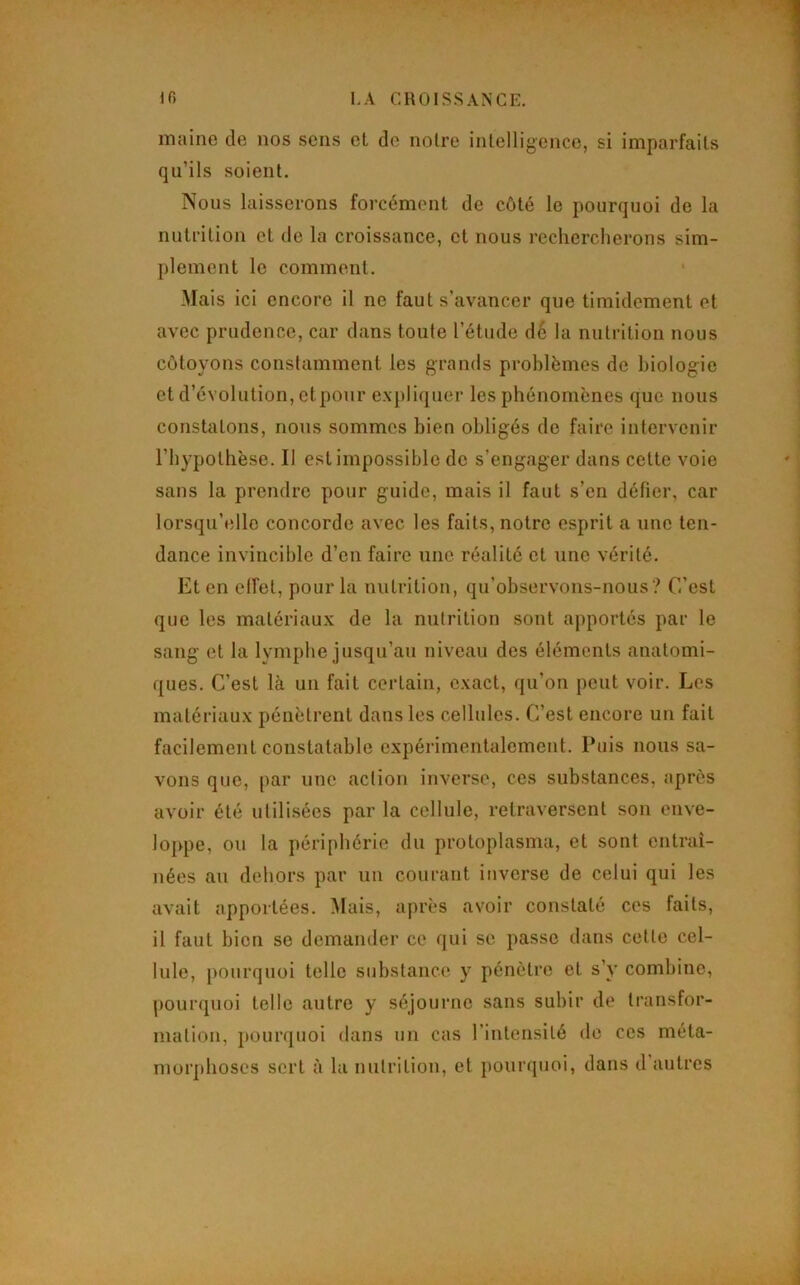 maine de nos sens el de noire intelligence, si imparfaits qu’ils soient. Nous laisserons forcément de côté le pourquoi de la nutrition et de la croissance, et nous rechercherons sim- plement le comment. .Mais ici encore il ne faut s’avancer que timidement et avec prudence, car dans toute l’étude d6 la nutrition nous côtoyons constamment les grands problèmes de biologie et d’évolution, ctpoiir e.xpliquer les phénomènes que nous constatons, nous sommes bien obligés de faire intervenir l’hypothèse. Il est impossible de s’engager dans cette voie sans la prendre pour guide, mais il faut s’en défier, car lorsqu’elle concorde avec les faits, notre esprit a une ten- dance invincible d’en faire une réalité et une vérité. Et en effet, pour la nutrition, qu’observons-nous ? C’est que les matériaux de la nutrition sont apportés par le sang et la lymphe jusqu’au niveau des éléments anatomi- ques. C’est là un fait certain, c.xact, qu’on peut voir. Les matériaux pénètrent dans les cellules. C’est encore un fait facilement constatable expérimentalement. Puis nous sa- vons que, par une action inverse, ces substances, après avoir été utilisées par la cellule, retraversent son enve- loppe, ou la périphérie du protoplasma, et sont entraî- nées au dehors par un courant inverse de celui qui les avait apportées. Mais, après avoir constaté ces faits, il faut bien se demander ce qui se passe dans celle cel- lule, pourquoi telle substance y pénètre et s’y combine, pourquoi telle autre y séjourne sans subir de transfor- mation, pounjuoi dans un cas l’inteusilé de ces méta- morphoses sert à la nutrition, el pourquoi, dans d autres