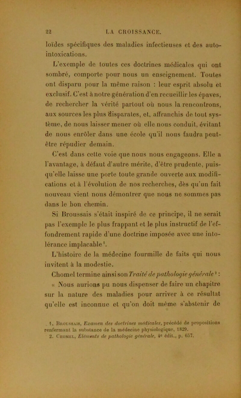 loïdes spécifiques des maladies infectieuses et des auto- intoxications. L’exemple de toutes ces doctrines médicales qui ont sombré, comporte pour nous un enseignement. Toutes ont disparu pour la même raison : leur esprit absolu et exclusif. C’est à notre génération d’en recueillir les épaves, de rechercher la vérité partout où nous la rencontrons, aux sources les plus disparates, et, alfranchis de tout sys- tème, de nous laisser mener où elle nous conduit, évitant de nous enrôler dans une école qu’il nous faudra peut- être répudier demain. C’est dans cette voie que nous nous engageons. Elle a l’avantage, à défaut d’autre mérite, d’être prudente, puis- qu’elle laisse une porte toute grande ouverte aux modifi- cations et à l’évolution de nos recherches, dès qu’un fait nouveau vient nous démontrer que nous ne sommes pas dans le bon chemin. Si IJroussais s’était inspiré de ce principe, il ne serait pas l’exemple le plus frappant et le plus instructif de l’ef- fondrement rapide d’une doctrine imposée avec une into- lérance implacable *. L’histoire de la médecine fourmille de faits qui nous invitent à la modestie. Chomel termine ainsi son Traité de pathologie générale * : « Nous aurions pu nous dispenser de faire un chapitre sur la nature des maladies pour arriver à ce résultat qu’elle est inconnue et qu’on doit même s’abstenir de 1. Broussais, Examen des doctrines mt'dieales, i<récédé de propositions renfermant la sulistance de la médecine physiologique, 1829. 2. CiiOMEL, Éléments de pathologie générale, 4® édit., p. 6o7.