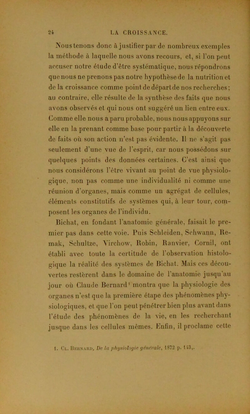 rs'ous tenons donc à jusUfierpar de nombreux exemples la méthode à laquelle nous avons recours, et, si l’on peut accuser notre étude d’être systématique, nous répondrons que nous ne prenons pas notre hypothèse de la nutrition et de la croissance comme point de départde nos recherches ; au contraire, elle résulte de la synthèse des faits que nous avons observés et qui nous ont suggéré un lien entre eux. Comme elle nous a paru probable, nous nous appuyons sur elle en la prenant comme base pour partir à la découverte de faits où son action n’est pas évidente. Il ne s’agit pas seulement d’une vue de l’esprit, car nous possédons sur quelques points des données certaines. C’est ainsi que nous considérons l’être vivant au point de vue physiolo- gique, non pas comme une individualité ni comme une réunion d’organes, mais comme un agrégat de cellules, éléments constitutifs de systèmes qui, à leur tour, coni- posent les organes de l’individu. Bichat, en fondant l’anatomie générale, faisait le pre- mier pas dans cette voie. Puis Schleiden, Scliwann, Be- mak, Schultze, Virchow, Bobin, Ranvier, Cornil, ont établi avec toute la certitude de l’observation histolo- gique la réalité des systèmes de Bichat. Mais ces décou- vertes restèrent dans le domaine de l’anatomie jusqu’au jour où Claude Bernard’ montra que la physiologie des organes n’est que la première étape des phénomènes phy- siologiques, et que l’on peut pénétrer bien plus avant dans l’étude des phénomènes de la vie, en les recherchant jusque dans les cellules mêmes. Enfin, il proclame celte 1. Cl. Bkrnari), Dn la physiohffie generale, 1872 p. 113,.