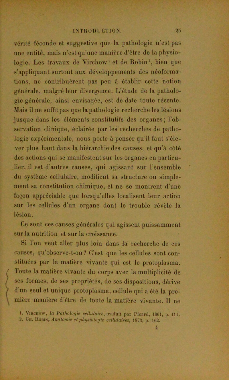 vérité féconde et suggestive que la pathologie n’est pas une entité, mais n’est qu’une manière d’être de la physio- logie. Les travaux de Virchow' et de Robin*, bien que s’appliquant surtout aux développements des néoforma- tions, ne contribuèrent pas peu à établir cette notion générale, malgré leur divergence. L’étude de la patholo- gie générale, ainsi envisagée, est de date toute récente. Mais il ne suffit pas que la pathologie recherche les lésions jusque dans les éléments constitutifs des organes; l’ob- servation clinique, éclairée par les recherches de patho- logie expérimentale, nous porte à penser qu’il faut s’éle- ver plus haut dans la hiérarchie des causes, et qu’à côté des actions qui se manifestent sur les organes en particu- lier, il est d’autres causes, ([ui agissant sur l’ensemble du système cellulaire, modifient sa structure ou simple- ment sa constitution chimique, et ne se montrent d’une façon appréciable que lorsqu’elles localisent leur action sur les cellules d’un organe dont le trouble révèle la lésion. Ce sont ces causes générales qui agissent puissamment sur la nutrition et sur la croissance. Si l’on veut aller plus loin dans la recherche de ces causes, qu’observe-t-on? C’est que les cellules sont con- stituées par la matière vivante qui est le protoplasma, 'loute la matière vivante du corps avec la multiplicité de ses formes, de ses propriétés, de ses dispositions, dérive d’un seul et unique protoplasma, cellule qui a été la pre- mière manière d’être de toute la matière vivante. Il ne 1. Viacnow, la Pathologie traduit par Picard, 1801, p. 111.