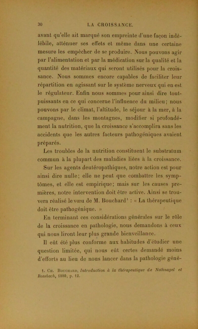 avant qu’elle ait marqué son empreinte d’une façon indé- lébile, atténuer ses effets et même dans une certaine mesure les empêcher de se produire. Nous pouvons agir par l’alimentation et par la médication sur la qualité et la quantité des matériaux qui seront utilisés pour la crois- sance. Nous sommes encore capables de faciliter leur répartition en agissant sur le système nerveux qui en est le régulateur. Enfin nous sommes pour ainsi dire tout- puissants en ce qui concerne l’influence du milieu; nous pouvons par le climat, l’altitude, le séjour à la mer, à la campagne, dans les montagnes, modifier si profondé- ment la nutrition, que la croissance s’accomplira sans les accidents que les autres facteurs pathogéniques avaient préparés. Les troubles de la nutrition constituent le substratum commun à la plupart des maladies liées à la croissance. Sur les agents deutéropathiques, notre action est pour ainsi dire nulle; elle ne peut que combattre les symp- tômes, et elle est empirique; mais sur les causes pre- mières, notre intervention doit être active. Ainsi se trou- vera réalisé le vœu de M. llouchard' : « La thérapeutique doit être pathogénique. » En terminant ces considérations générales sur le rôle de la croissance en pathologie, nous demandons à ceux qui nous liront leur plus grande bienveillance. 11 eût été plus conforme aux habitudes d’étudier une question limitée, qui nous eût certes demandé moins d’efforts au lieu de nous lancer dans la pathologie géné- 1. Cn. Bouchard, Introduction à la thérapeutique de Nolhnagel et liossùach, 1880, p. 12.