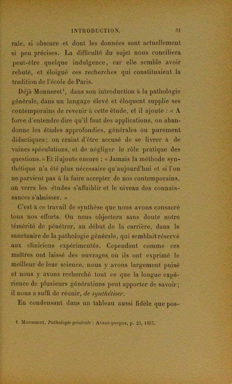 raie, si obscure et dont les données sont acluellcmeut si peu précises. La difliculté du sujet nous conciliera peut-être quelque indulgence, car elle semble avoir rebuté, et éloigné ces recherches qui constituaient la tradition de l’école de Paris. Déjà Monneret’, dans son introduction à la pathologie générale, dans un langage élevé et éloquent supplie ses contemporains de revenir à cette étude, et il ajoute : « A force d’entendre dire qu’il faut des applications, on aban- donne les études approfondies, générales ou purement didactiques; on craint d'être accusé de se livrer cà de vaincs spéculations, et de négliger le rôle pratique des questions. » Et il ajoute encore : « .lamais la méthode syn- thétique n’a été plus nécessaire qu’aujourd’hui et si l’on ne parvient pas ù la faire accepter de nos contemporains, on verra les études s’atîaiblir et le niveau des connais- sances s’abaisser. » C’est à ce travail de synthèse que nous avons consacré tous nos efforts. On nous objectera sans doute notre témérité de pénétrer, au début de la carrière, dans le sanctuaire de la pathologie générale, qui semblait réservé aux cliniciens e.\périmcntés. Cependant comme ces maîtres ont laissé des ouvrages où ils ont exprimé le meilleur de leur science, nous y avons largement puisé et nous y avons recherché tout ce que la longue expé- rience de plusieurs générations peut apporter de savoir; il nous a suffi de réunir, de synthétiser. En condensant dans un tableau aussi fidèle que pos- 1. Monneret, Pathologie générale : Avant-propos, p, 2:1, 1857.