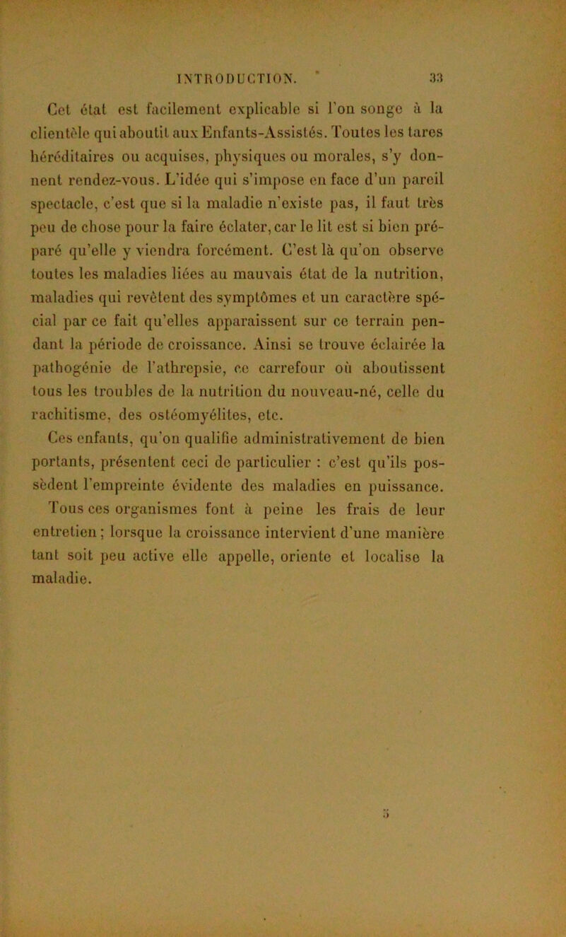 Cet étal est facilement explicable si l’on songe à la clientèle qui aboutit aux Enfants-Assistés. Toutes les tares héréditaires ou acquises, physiques ou morales, s’y don- nent rendez-vous. L’idée qui s’impose en face d’un pareil spectacle, c’est que si la maladie n’existe pas, il faut très peu de chose pour la faire éclater, car le lit est si bien pré- paré qu’elle y viendra forcément. C’est là qu’on observe toutes les maladies liées au mauvais état de la nutrition, maladies qui revêtent des symptômes et un caractère spé- cial par ce fait qu’elles apparaissent sur ce terrain pen- dant la période de croissance. Ainsi se trouve éclairée la patbogénie de l’alhrepsie, ce carrefour on aboutissent tous les troubles de la nutrition du nouveau-né, celle du rachitisme, des ostéomyélites, etc. Ces enfants, qu’on qualifie administrativement de bien portants, présentent ceci de particulier : c’est qu’ils pos- sèdent l’empreinte évidente des maladies en puissance. Tous ces organismes font à peine les frais de leur entretien ; lorsque la croissance intervient d’une manière tant soit peu active elle appelle, oriente et localise la maladie.