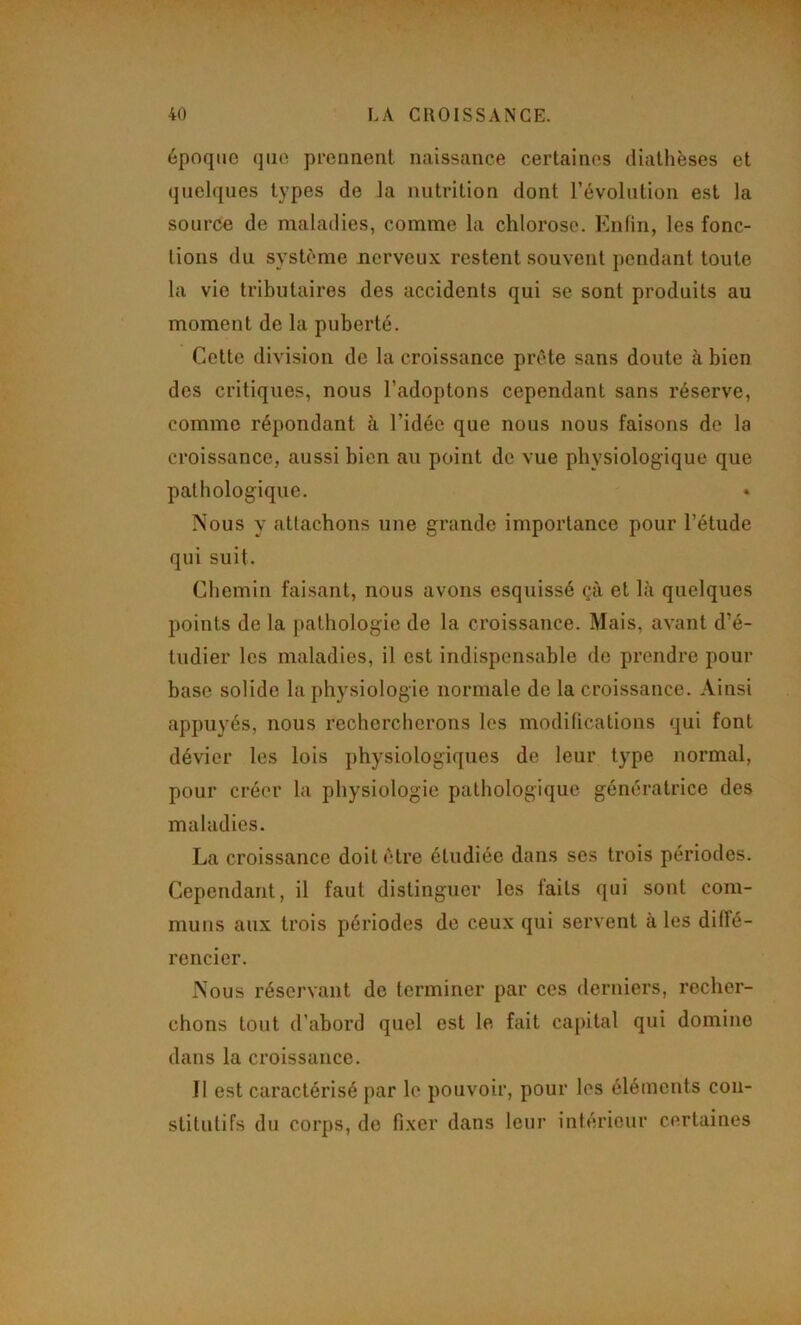 époque que prennent naissance certaines diathèses et quelques types de la nutrition dont révolution est la source de maladies, comme la chlorose. Enfin, les fonc- tions du système nerveux restent souvent pendant toute la vie tributaires des accidents qui se sont produits au moment de la puberté. Cette division de la croissance prête sans doute à bien des critiques, nous l’adoptons cependant sans réserve, comme répondant à l’idée que nous nous faisons do la croissance, aussi bien au point de vue physiologique que pathologique. Nous y attachons une grande importance pour l’étude qui suit. Chemin faisant, nous avons esquissé çà et bà quelques points de la pathologie de la croissance. Mais, avant d’é- tudier les maladies, il est indispensable de prendre pour base solide la physiologie normale de la croissance. Ainsi appuyés, nous rechercherons les modifications qui font dévier les lois physiologiques de leur type normal, pour créer la physiologie pathologique génératrice des maladies. La croissance doit être étudiée dans ses trois périodes. Cependant, il faut distinguer les faits qui sont com- muns aux trois périodes de ceux qui servent à les diffé- rencier. Nous réservant de terminer par ces derniers, recher- chons tout d’abord quel est le fait ca[)ital qui domine dans la croissance. Il est caractérisé par le pouvoir, pour les éléments con- stitutifs du corps, de fixer dans leur intérieur certaines