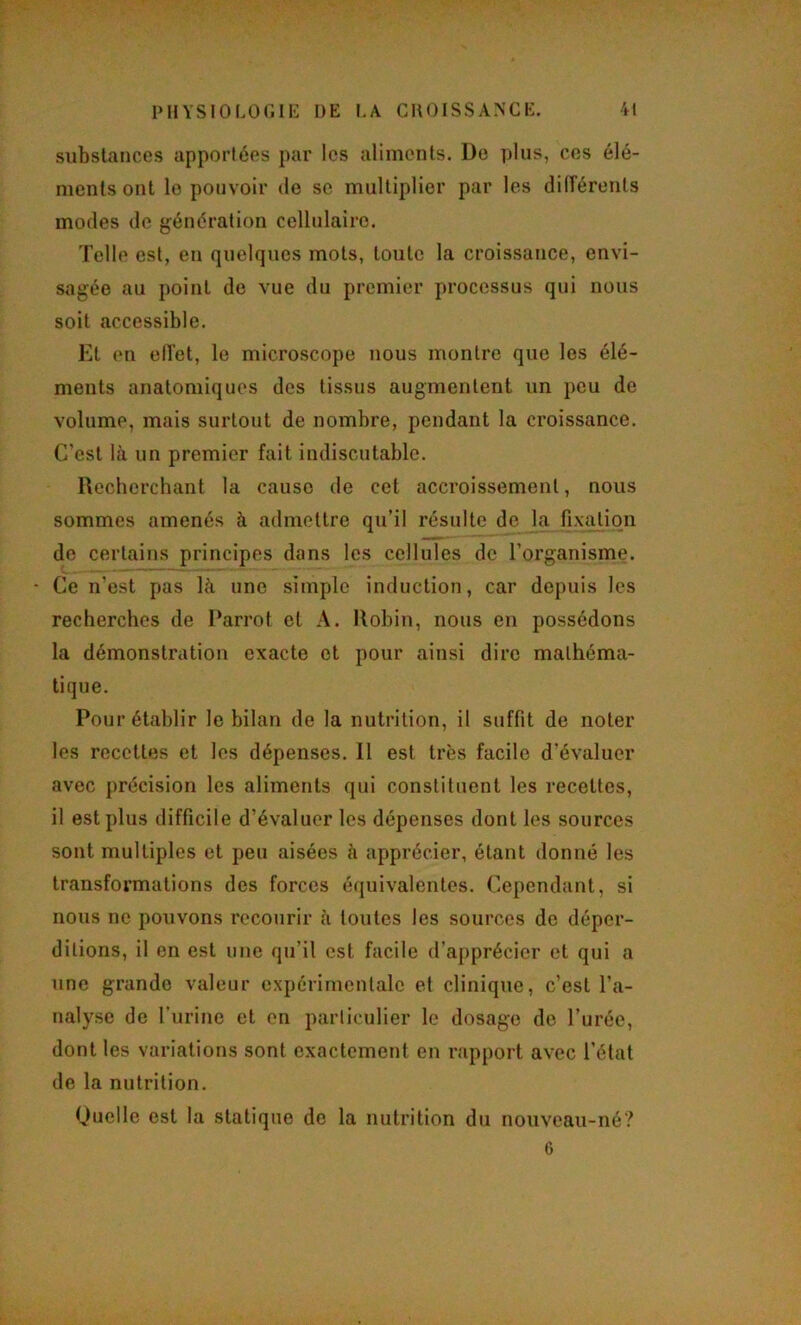 substaticcs apportées par les aliments. De ])lus, ces élé- ments ont le pouvoir de se multiplier par les dilférents modes de génération cellulaire. Telle est, en quelques mots, toute la croissance, envi- sagée au point de vue du premier processus qui nous soit accessible. El en ell'et, le microscope Jious montre que les élé- ments anatomiques des tissus augmentent un pou de volume, mais surtout de nombre, pendant la croissance. C’est là un premier fait indiscutable. Recberchant la cause de cet accroissement, nous sommes amenés à admettre qu'il résulte de la fixalion de certains principes dans les cellules de l’organisme. Ce n’est pas là une simple induction, car depuis les recherches de Darrot et A. Robin, nous en possédons la démonstration exacte et pour ainsi dire mathéma- tique. Pour établir le bilan de la nutrition, il suffit de noter les recettes et les dépenses. Il est très facile d’évaluer avec précision les aliments qui constituent les recettes, il est plus ilifficile d’évaluer les dépenses dont les sources sont multiples et peu aisées à apprécier, étant donné les transformations des forces équivalentes. Cependant, si nous ne pouvons recourir à toutes les sources de déper- ditions, il en est une qu’il est facile d’apprécier et qui a une grande valeur expérimentale et clinique, c’est l’a- nalyse de furine et en particulier le dosage de l’urée, dont les variations sont exactement en rapport avec l’état de la nutrition. Quelle est la statique de la nutrition du nouveau-né? 6