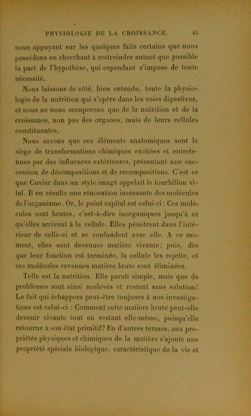 nous appuyant sur les quelques faits certains que nous possédons en clierchaut h restreindre autant que possible la part de l’hypothèse, qui cependant s’impose de toute nécessité. Nous laissons de cAté, bien entendu, toute la physio- logie de la nutrition qui s’opère dans les voies digestives, et nous ne nous occuperons que de la nutrition et de la croissance, non pas des organes, mais de leurs cellules constituantes. Nous savons que ces éléments anatomiques sont le siège de transformations chimiques excitées et entrete- nues par des influences extérieures, présentant une suc- cession de décompositions et de recompositions. C’est ce. que Cuvier dans un style imagé appelait le tourbillon vi- tal. Il en résulte une rénovation incessante des molécules de l’organisme. Or, le point capital est celui-ci : Ces molé- cules sont brutes, c’est-à-dire inorganiques jusqu’à ce qu’elles arrivent à la cellule. Elles pénètrent dans l’inté- rieur de celle-ci et se confondent avec elle. A ce mo- ment, elles sont devenues matière vivante; puis, dès que leur fonction est terminée, la cellule les rejette, et ces molécules revenues matière brute sont éliminées. Telle est la nutrition. Elle paraît simple, mais que de problèmes sont ainsi soulevés et restent sans solution! Le fait qui échappera peut-être toujours à nos investiga- tions est celui-ci ; Comment cette matière brute peut-elle devenir vivante tout en restant elle-même, puisqu’elle retourne à son état primitif? En d’autres termes, aux pro- priétés physiques et chimiques de la matière s’ajoute nue propriété spéciale biologique, caractéristique do la vie et