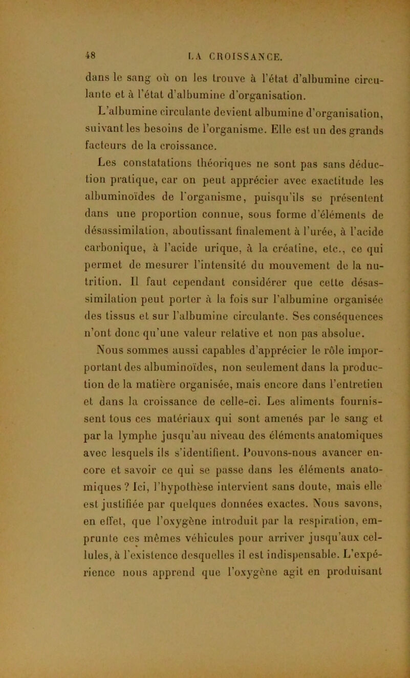 dans le sang où on les trouve à l’état d’albumine circu- lante et à l’état d’albumiue d’organisation. L’albumine circulante devient albumine d’organisation, suivant les besoins de l’organisme. Elle est un des grands facteurs de la croissance. Les constatations théoriques ne sont pas sans déduc- tion pratique, car on peut apprécier avec e.\actitude les albuminoïdes de l'organisme, puisqu’ils se présentent dans une proportion connue, sous forme d’éléments de désassimilation, aboutissant finalement à l’urée, à l’acide carbonique, à l’acide urique, à la créatine, etc., ce qui permet de mesurer l’intensité du mouvement de la nu- trition. 11 faut cependant considérer que cette désas- similation peut porter ii la fois sur l’albumine organisée des tissus et sur l’albumine circulante. Ses conséquences n’ont donc qu’une valeur relative et non pas absolue. Nous sommes aussi capables d’apprécier le rôle impor- portant des albuminoïdes, non seulement dans la produc- tion de la matière organisée, mais encore dans l’entretien et dans la croissance de celle-ci. Les aliments fournis- sent tous ces matériau.K qui sont amenés par le sang et parla lymphe jusqu’au niveau des éléments anatomiques avec lesquels ils s’identifient. Pouvons-nous avancer en- core et savoir ce qui se passe dans les éléments anato- miques ? Ici, l’hypothèse intervient sans doute, mais elle est justifiée par quelques données exactes. Nous savons, en elfet, que l’oxygène introduit par la respiration, em- prunte ces mêmes véhicules pour arriver jusqu’aux cel- lules, à l’existence desquelles il est indisjiensable. L’expé- rience nous apprend que l’oxygène agit en produisant