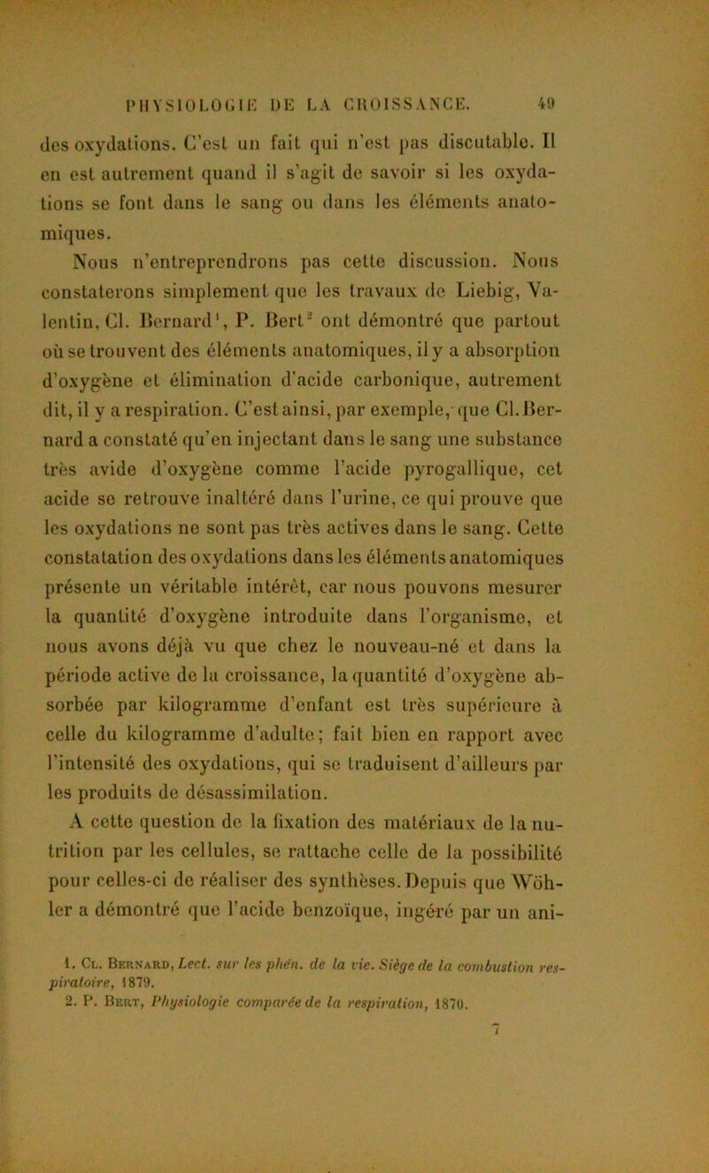 PHYSlOLOr.lE !)!•: LA CHOISSANCK. 41) désoxydations. C’est un fait qui n’est pas discutable. Il en est autrement quand il s'agit de savoir si les oxyda- tions se font dans le sang ou dans les éléments anato- miques. Nous n’entreprendrons pas cette discussion. Nous constaterons simplement que les travaux de Liebig, Va- lentin, Cl. lîornard', P. Bert ont démontré que partout où se trouvent des éléments anatomiques, il y a absorption d’oxygène et élimination d’acide carbonique, autrement dit, il y a respiration. C’est ainsi, par exemple, que Cl. Ber- nard a constaté qu’en injectant dans le sang une substance très avide d’oxygène comme l’acide pyrogallique, cet acide se retrouve inaltéré dans l’urine, ce qui prouve que les oxydations ne sont pas très actives dans le sang. Cette constatation des oxydations dans les éléments anatomiques présente un véritable intérêt, car nous pouvons mesurer la quantité d’oxygène introduite dans l’organisme, et nous avons déjà vu que chez le nouveau-né et dans la période active de la croissance, la quantité d’oxygène ab- sorbée par kilogramme d’enfant est très supérieure à celle du kilogramme d’adulte; fait bien en rapport avec l’intensité des oxydations, qui se traduisent d’ailleurs par les produits de désassimilation. A cette question de la fixation des matériaux de la nu- trition par les cellules, se rattache celle de la possibilité pour celles-ci de réaliser des synthèses. Depuis que Wdh- 1er a démontré que l’acide benzoïque, ingéi’é par un ani- 1. Cl. Bernard, Lect. sur les phen. de la tic. Siège de la combustion res- piratoire, 1879. 2. I’. Bert, Physiologie comparée de la respiration, 1870. /