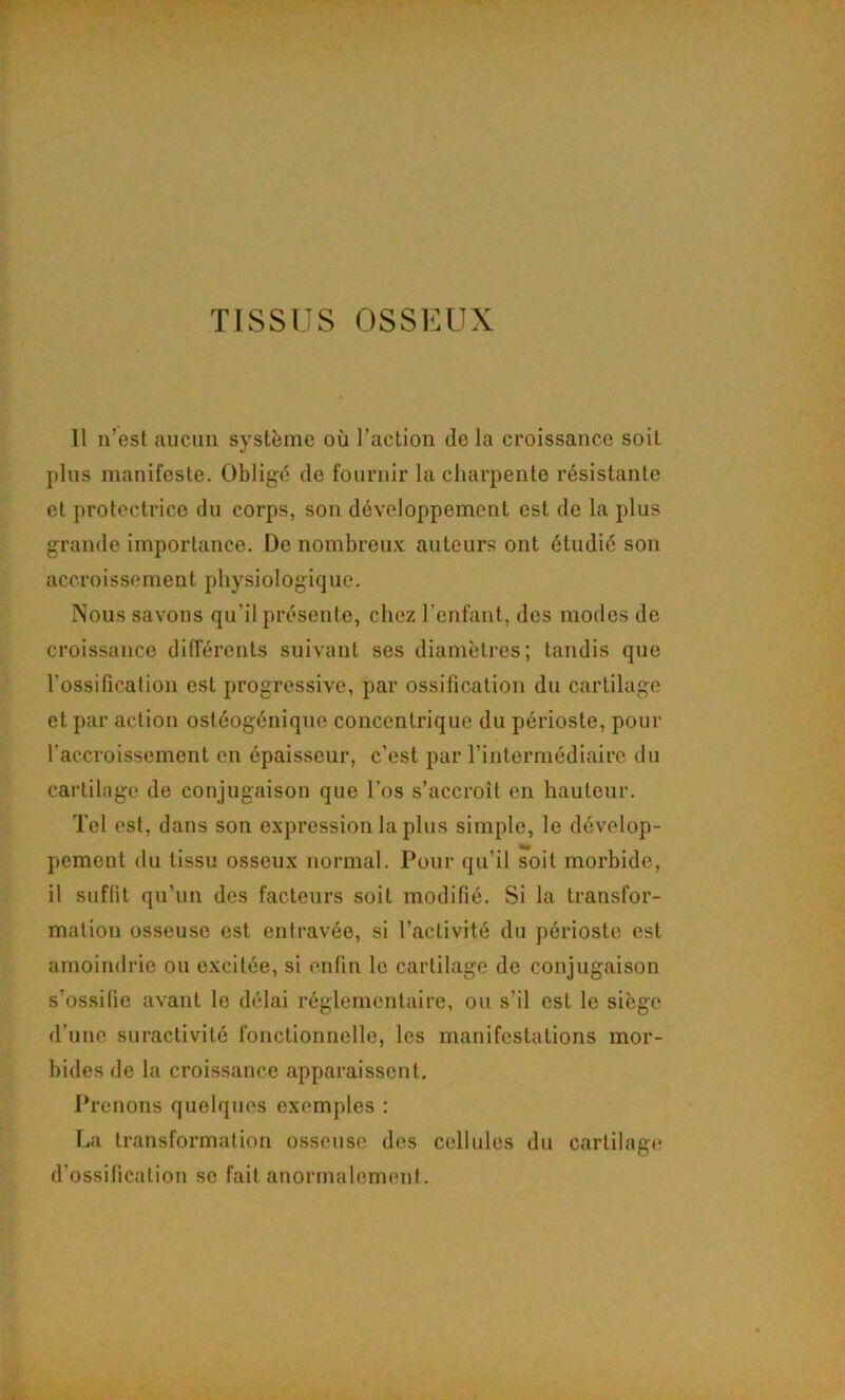 Il n’est aucun système où l’action de la croissance soit plus manifeste. Obligé de fournir la charpente résistante et protectrice du corps, son développement est de la plus grande importance. De nombreu.v auteurs ont étudié son accroissement physiologique. Nous savons qu’il présente, chez l’enfant, des modes de croissance différents suivant ses diamètres; tandis que l’ossification est progressive, par ossification du cartilage et par action ostéogénique concentrique du périoste, pour l’accroissement en épaisseur, c’est par l’intermédiaire du cartilage de conjugaison que l’os s’accroît en hauteur. Tel est, dans son expression lapins simple, le dévelop- pement du tissu osseux normal. Pour qu’il soit morbide, il suffit qu’un des facteurs soit modifié. Si la transfor- mation osseuse est entravée, si l’activité du périoste est amoindrie ou excitée, si enfin le cartilage de conjugaison s’ossifie avant le délai réglementaire, ou s’il est le siège d’une suractivité fonctionnelle, les manifestations mor- bides de la croissance apparaissent. Prenons quelques exemples : La transformation osseuse des cellules du cartilage d’ossification se fait anormalement.