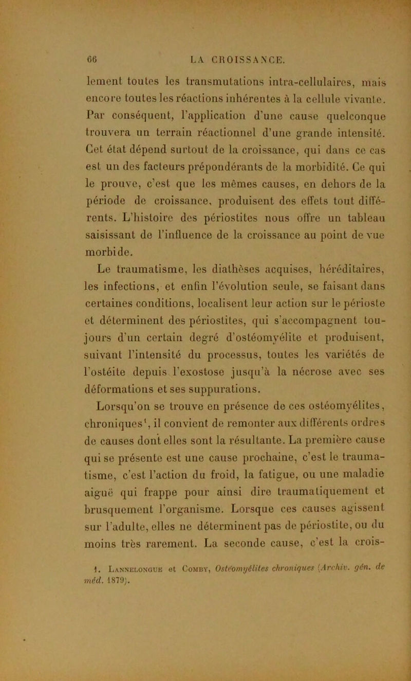 lemeiil toutes les transmutations intra-cellulaires, mais encore toutes les réactions inhérentes à la cellule vivante. Par conséquent, l’application d’une cause quelconque trouvera un terrain réactionnel d’une grande intensité. Cet état dépend surtout de la croissance, qui dans ce cas est un des facteurs prépondérants de la morbidité. Ce qui le prouve, c’est que les mêmes causes, en dehors de la période de croissance, produisent des effets tout diffé- rents. L’histoire des périostites nous offre un tableau saisissant do l’influence de la croissance au point de vue morbide. Le traumatisme, les diathèses acquises, héréditaires, les infections, et enfin l’évolution seule, se faisant dans certaines conditions, localisent leur action sur le périoste et déterminent des périostites, qui s’accompagnent tou- jours d’un certain degré d’ostéomyélite et produisent, suivant l’intensité du processus, toutes les variétés de l’ostéite depuis l’exostose jusqu’à la nécrose avec ses déformations et ses suppurations. Lorsqu’on se trouve en présence do cos ostéomyélites, chroniques’, il convient de remonter aux differents ordres de causes dentelles sont la résultante. La première cause qui se présente est une cause prochaine, c’est le trauma- tisme, c’est l’action du froid, la fatigue, ou une maladie aiguë qui frappe pour ainsi dire traumatiquement et brusquement l’organisme. Lorsque ces causes agissent sur l’adulte, elles ne déterminent pas de périostite, ou du moins très rarement. La seconde cause, c’est la crois- 1. Lannelongub et Comby, Ostéomyélites chroniques [Archiv. gén. de