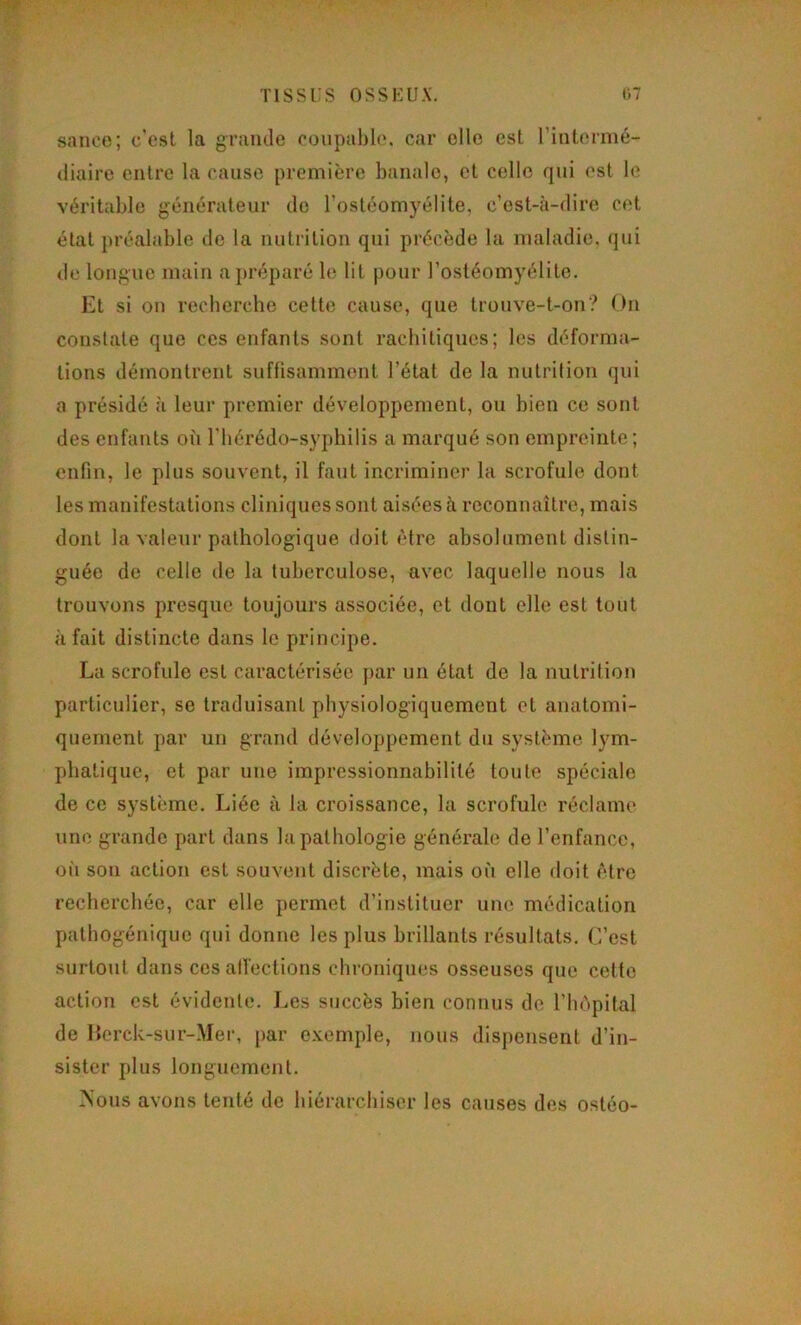 sauce; c’est la graïule coupal)le. car elle est l’intermé- diaire entre la cause première banale, et celle qui ('st le véritable générateur de l’ostéomyélite, c’est-à-dire cet état préalable île la nutrition qui précède la maladie, qui de longue main ajjréparé le lit pour l’ostéomyélite. Et si on recherche cette cause, que trouve-t-on? On constate que ces enfants sont rachitiques; les déforma- tions démontrent sufüsamment l’état de la nutrition qui a présidé à leur premier développement, ou bien ce sont des enfants où l’hérédo-syphilis a marqué son empreinte; enfin, le plus souvent, il faut incriminer la scrofule dont les manifestations cliniques sont aisées à reconnaître, mais dont la valeur pathologique doit être absolument distin- guée de celle de la tuberculose, avec laquelle nous la trouvons presque toujours associée, et dont elle est tout à fait distincte dans le principe. La scrofule est caractérisée par un état de la nutrition particulier, se traduisant physiologiquement et anatomi- quement par un grand développement du système lym- phatique, et par une impressionnabilité toute spéciale de ce système. Liée à la croissance, la scrofule réclame une grande part dans la pathologie générale de l’enfance, oii son action est souvent discrète, mais où elle doit être recherchée, car elle permet d’instituer une médication pathogénique qui donne les plus brillants résultats. C’est surtout dans ces atVcclions chroniques osseuses que celte action est évidente. Les succès bien connus de l’hôpital de Herck-sur-Mer, jiar c.vemple, nous dispensent d’in- sister plus longuement. Mous avons tenté de hiérarchiser les causes des ostéo-
