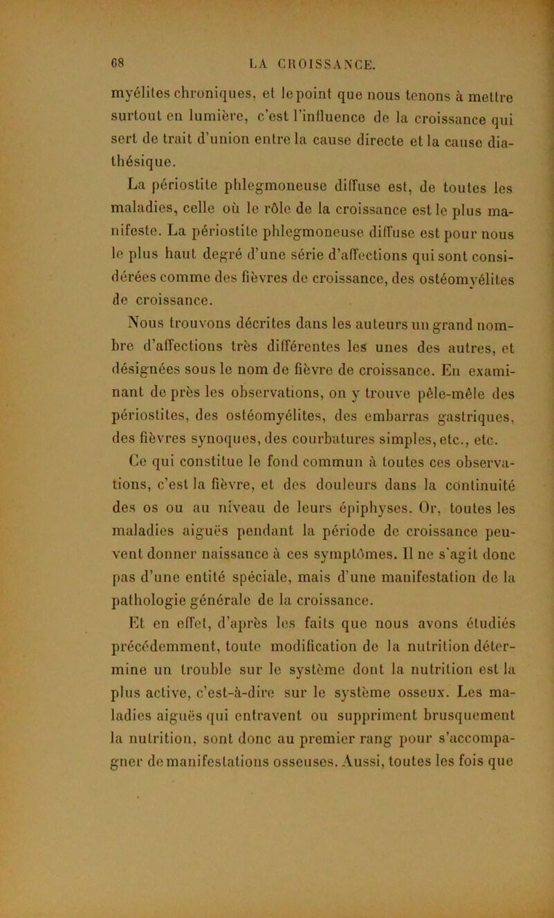 myélites chroniques, et le point que nous tenons à mettre surtout en lumière, c’est l’influence do la croissance qui sert de trait d’union entre la cause directe et la cause dia- thésique. La périostite phlcgmoneuse diffuse est, de toutes les maladies, celle où le rôle de la croissance est le plus ma- nifeste. La périostite phlegmoneuse diffuse est pour nous le plus haut degré d’une série d’affections qui sont consi- dérées comme des fièvres de croissance, des ostéomyélites de croissance. Nous trouvons décrites dans tes auteurs un grand nom- bre d’affections très différentes les unes des autres, et désignées sous le nom de fièvre de croissance. En exami- nant de près les observations, on y trouve pêle-mêle des périostites, des ostéomyélites, des embarras gastriques, des fièvres synoques, des courbatures simples, etc., etc. Ce qui constitue le fond commun à toutes ces observa- tions, c’est la fièvre, et des douleurs dans la continuité des os ou au niveau de leurs épiphyses. Or, toutes les maladies aiguës pendant la période de croissance peu- vent donner naissance à ces symptômes. Il ne s’agit donc pas d’une entité spéciale, mais d’une manifestation de la pathologie générale de la croissance. Et en effet, d’après les faits que nous avons étudiés précédemment, toute modification de la nutrition déter- mine un trouble sur le système dont la nutrition est la plus active, c’est-à-dire sur le système osseux. Les ma- ladies aiguës qui entravent ou suppriment brusquement la nutrition, sont donc au premier rang pour s’accompa- gner de manifestations osseuses. Aussi, toutes les fois que