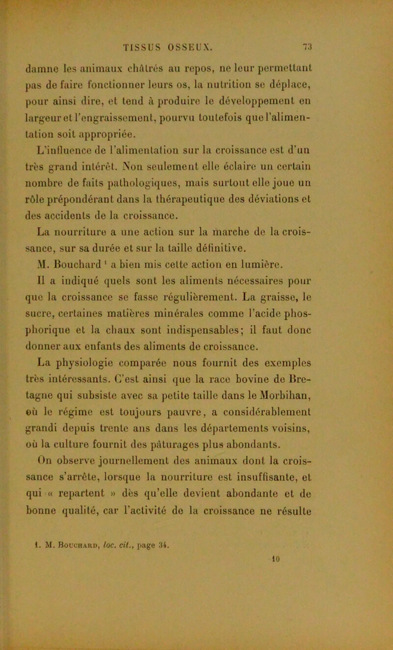 î: damno les animaux cliAlrés au repos, no leur permettant - pas de faire fonctionner leurs os, la nutrition se déplace, pour ainsi dire, et tend à produire le développement on K' ^ largeur et l’engraissement, pourvu toutefois queralimen- p tation soit appropriée. ^ L’influence de ralimentalion sur la croissance est d’un R très grand intérêt. Non seulement elle éclaire un certain I nombre de faits pathologiques, mais surtout elle joue un P rôle prépondérant dans la thérapeutique des déviations et 1^ des accidents de la croissance. La nourriture a une action sur la marche de la crois- I sauce, sur sa durée et sur la taille définitive. -M. Bouchard ‘ a bien mis celte action en lumière. ^ Il a indiqué quels sont les aliments nécessaires pour que la croissance se fasse régulièrement. La graisse, le sucre, certaines matières minérales comme l’acide phos- ^ phoriqiie et la chaux sont indispensables; il faut donc donner aux enfants des aliments de croissance. La physiologie comparée nous fournit des exemples très intéressants. C’est ainsi que la race bovine de Bre- ^ . tagne qui subsiste avec sa petite taille dans le Morbihan, g- où le régime est toujours pauvre, a considérablement •X.X. ' § grandi depuis trente ans dans les départements voisins, où la culture fournit des pâturages plus abondants. On observe journellement des animaux dont la crois- sance s’arrête, lorsque la nourriture est insuffisante, et qui « repartent » dès qu’elle devient abondante et de bonne qualité, car l’activité de la croissance ne résulte 1. M. Bouchard, loc. cil., page 34. lü