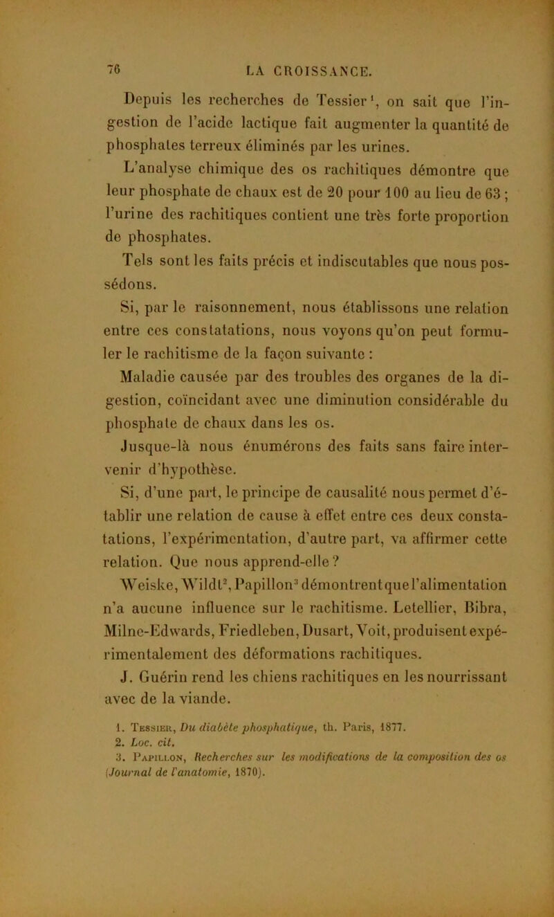 Depuis les recherches de Tessier*, on sait que l’in- gestion de l’acide lactique fait augmenter la quantité do phosphates terreux éliminés par les urines. L’analyse chimique des os rachitiques démontre que leur phosphate de chaux est de 20 pour 100 au lieu de 63 ; l’urine des rachitiques contient une très forte proportion do phosphates. Tels sont les faits précis et indiscutables que nous pos- sédons. Si, par le raisonnement, nous établissons une relation entre ces constatations, nous voyons qu’on peut formu- ler le rachitisme de la façon suivante : Maladie causée par des troubles des organes de la di- gestion, coïncidant avec une diminution considérable du phosphate de chaux dans les os. Jusque-là nous énumérons des faits sans faire inter- venir d’hypothèse. Si, d’une part, le principe de causalité nous permet d’é- tablir une relation de cause à effet entre ces deux consta- tations, l’expérimentation, d’autre part, va affirmer cette relation. Que nous apprend-elle ? Weiske,AVildtS Papillon^ démontrent que l’alimentation n’a aucune influence sur le rachitisme. Letellier, Dibra, Milne-Edwards, Friedleben, Dusart, Voit, produisent expé- rimentalement des déformations rachitiques. J. Guérin rend les chiens rachitiques en les nourrissant avec de la viande. 1. Tbssieii, Du (liaôète phosphatiijue, th. Paris, 1877. 2. Loc. cit, 3. Papillon, Recherches sur les modifications de la composition des os [Journal de l'anatomie, 1870).