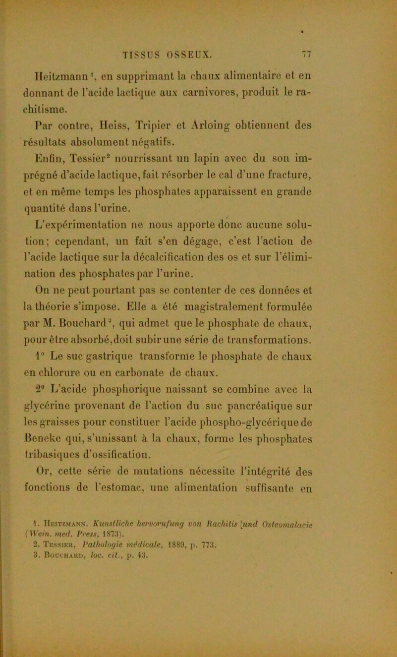 Heitzmann *, en supprimant la chaux alimentaire et en donnant de l’acide lactique aux carnivores, produit le ra- chitisme. Par contre, Ileiss, Tripier et Arloing obtiennent des résultats absolument négatifs. Enfin, Tessier® nourrissant un lapin avec du son im- prégné d’acide lactique, fait résorber le cal d’une fracture, et en même temps les phosphates apparaissent en grande quantité dans l’urine. L’expérimentation ne nous apporte donc aucune solu- tion; cependant, un fait s’en dégage, c’est l’action de l’acide lactique sur la décalcification des os et sur l’élimi- nation des phosphates par l’urine. On ne peut pourtant pas se contenter de ces données et la théorie s’impose. Elle a été magistralement formulée par M. Bouchard®, qui admet que le phosphate de chaux, pour être absorbé,doit subir une série de transformations. 1“ Le suc gastrique transforme le phosphate de chaux en chlorure ou en carbonate de chaux. îâ L’acide phosphorique naissant se combine avec la glycérine provenant de l’action du suc pancréatique sur les graisses pour constituer l’acide phospho-glycériquede Beneke qui, s’unissant à la chaux, forme les phosphates tribasiques d’ossification. Or, cette série de mutations nécessite l’intégrité des % fonctions de l’estomac, une alimentation suffisante en 1. Heitzmann. Kunstliche hervorufung von Rachilis [und Ostéomalacie {Wein. med. Press, 187.3). 2. Tessier, Pathologie médicale, 1889, p. 773. 3. Bocchakd, loc, cil., p. 43.