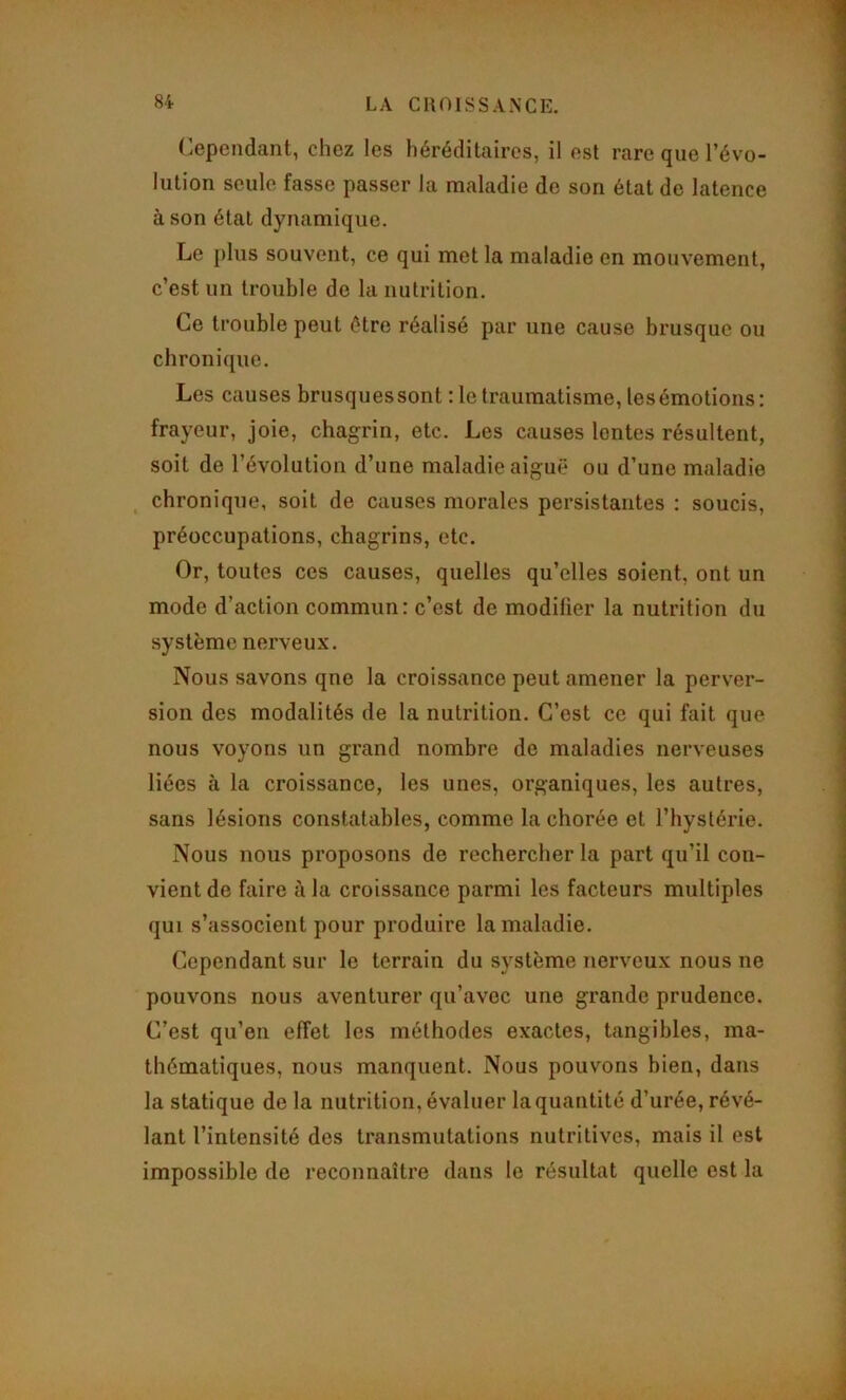 ('ependant, chez les héréditaires, il est rare que l’évo- lution seule fasse passer la maladie de son état de latence à son état dynamique. Le plus souvent, ce qui met la maladie en mouvement, c’est un trouble de la nutrition. Ce trouble peut être réalisé par une cause brusque ou chronique. Les causes brusques sont : le traumatisme, les émotions: frayeur, joie, chagrin, etc. Les causes lentes résultent, soit de l’évolution d’une maladie aiguë ou d’une maladie chronique, soit de causes morales persistantes : soucis, préoccupations, chagrins, etc. Or, toutes ces causes, quelles qu’elles soient, ont un mode d’action commun: c’est de modifier la nutrition du système nerveux. Nous savons qne la croissance peut amener la perver- sion des modalités de la nutrition. C’est ce qui fait que nous voyons un grand nombre de maladies nerveuses liées à la croissance, les unes, organiques, les autres, sans lésions constatables, comme la chorée et l’hystérie. Nous nous proposons de rechercher la part qu’il con- vient de faire à la croissance parmi les facteurs multiples qui s’associent pour produire la maladie. Cependant sur le terrain du système nerveux nous ne pouvons nous aventurer qu’avec une grande prudence. C’est qu’en effet les méthodes exactes, tangibles, ma- thématiques, nous manquent. Nous pouvons bien, dans la statique de la nutrition, évaluer la quantité d’urée, révé- lant l’intensité des transmutations nutritives, mais il est impossible de reconnaître dans le résultat quelle est la