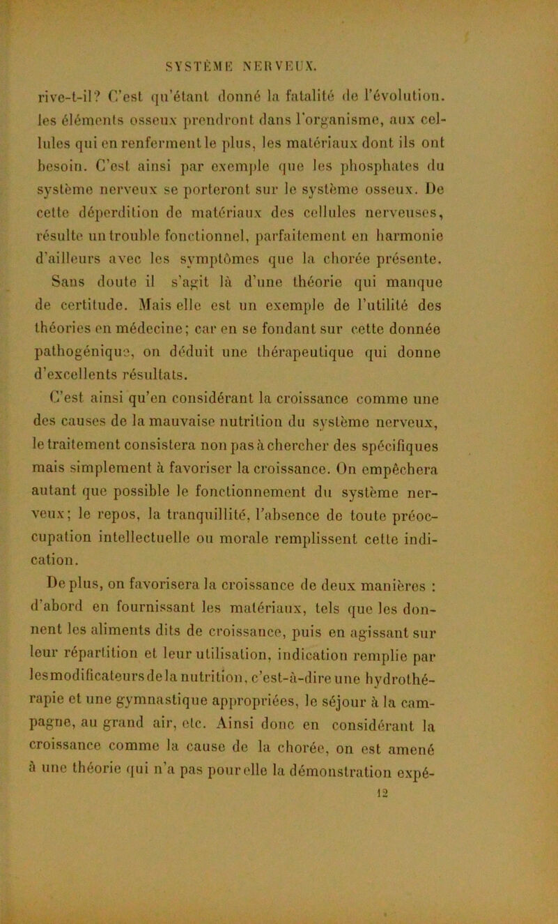r SYSTÈME N EU VEUX. rivc-t-il? r.’est qu’étant donné la fatalité do l’évolution, les éléments osseux prendront dans l'organisme, aux cel- lules qui en renferment le plus, les matériaux dont ils ont besoin. C’est ainsi par exemple que les phosphates du système nerveux se porteront sur le système osseux. De cette déperdition de matériaux des cellules nerveuses, résulte un trouble fonctionnel, parfaitement en harmonie d’ailleurs avec les symptômes que la chorée présente. Sans doute il s’agit là d’une théorie qui manque de certitude. Mais elle est un exemple de l’utilité des théories en médecine; car en se fondant sur cette donnée pathogénique, on déduit une thérapeutique qui donne d’excellents résultats. C’est ainsi qu’en considérant la croissance comme une des causes de la mauvaise nutrition du système nerveux, le traitement consistera non pas à chercher des spécifiques mais simplement à favoriser la croissance. On empêchera autant que possible le fonctionnement du système ner- veux; le repos, la tranquillité, l’absence de toute préoc- cupation intellectuelle ou morale remplissent cette indi- cation. Déplus, on favorisera la croissance de deux manières : d’abord en fournissant les matériaux, tels que les don- nent les aliments dits de croissance, puis en agissant sur leur répartition et leur utilisation, indication remplie par lesmodificateursdela nutrition, c’est-à-dire une hydrothé- rapie et une gymnastique appropriées, le séjour à la cam- pagne, au grand air, etc. Ainsi donc en considérant la croissance comme la cause de la chorée, on est amené à une théorie qui n’a pas pour elle la démonstration expé-