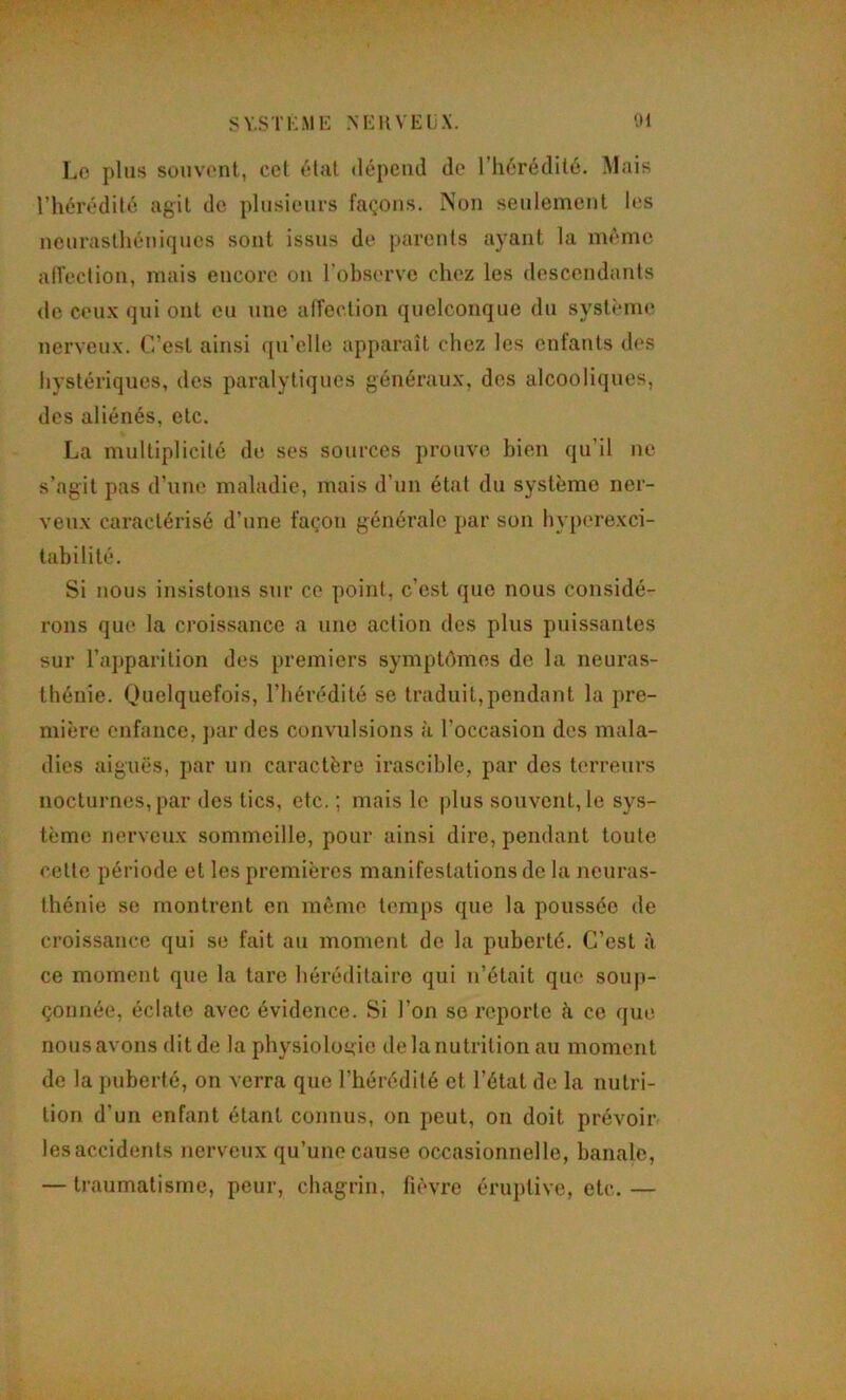 s Y.STKME NEIIVELX. '.M Lo plus souvont, ccl étal dépend de l’iiérédilé. Mais l’hérédilé agit de plusieurs façons. Non seulement les neuraslhéniciues sont issus de parents ayant la même alVeclion, mais encore on l'observe chez les descendants de ceux qui ont eu une afrection quelconque du système nerveux. C’est ainsi ([u’elle apparaît chez les enfants des hystériques, des paralytiques généraux, dos alcooIi(jues, des aliénés, etc. La multiplicité de ses sources prouve bien qu’il ne s’agit pas d'une maladie, mais d’un état du système ner- veux caractérisé d’une façon générale par son hyperexci- tabilité. Si nous insistons sur ce point, c’est que nous considé- rons que la croissance a une action des plus puissantes sur l’a})parition des premiers symptômes de la neuras- thénie. Ouelquefois, l’hérédité se traduit,pendant la pre- mière enfance, ])ar des convulsions à l’occasion des mala- dies aiguës, par un caractère irascible, par des terreurs nocturnes, par des tics, etc. ; mais lo plus souvent, le sys- tème nerveux sommeille, pour ainsi dire, pendant toute cette période et les premières manifestations de la neuras- thénie se montrent en même temps que la poussée de croissance qui se fait au moment de la puberté. C’est à ce moment que la tare héréditaire qui n’était que souj)- çonnée, éclate avec évidence. Si l’on se reporte îi ce que nous avons dit de la physioloaie de la nutrition au moment de la juiberté, on verra que l’hérédité et l’état de la nutri- tion d’un enfant étant connus, on peut, on doit prévoir les accidents nerveux qu’une cause occasionnelle, banale, — traumatisme, peur, chagrin, fièvre éruptive, etc.—