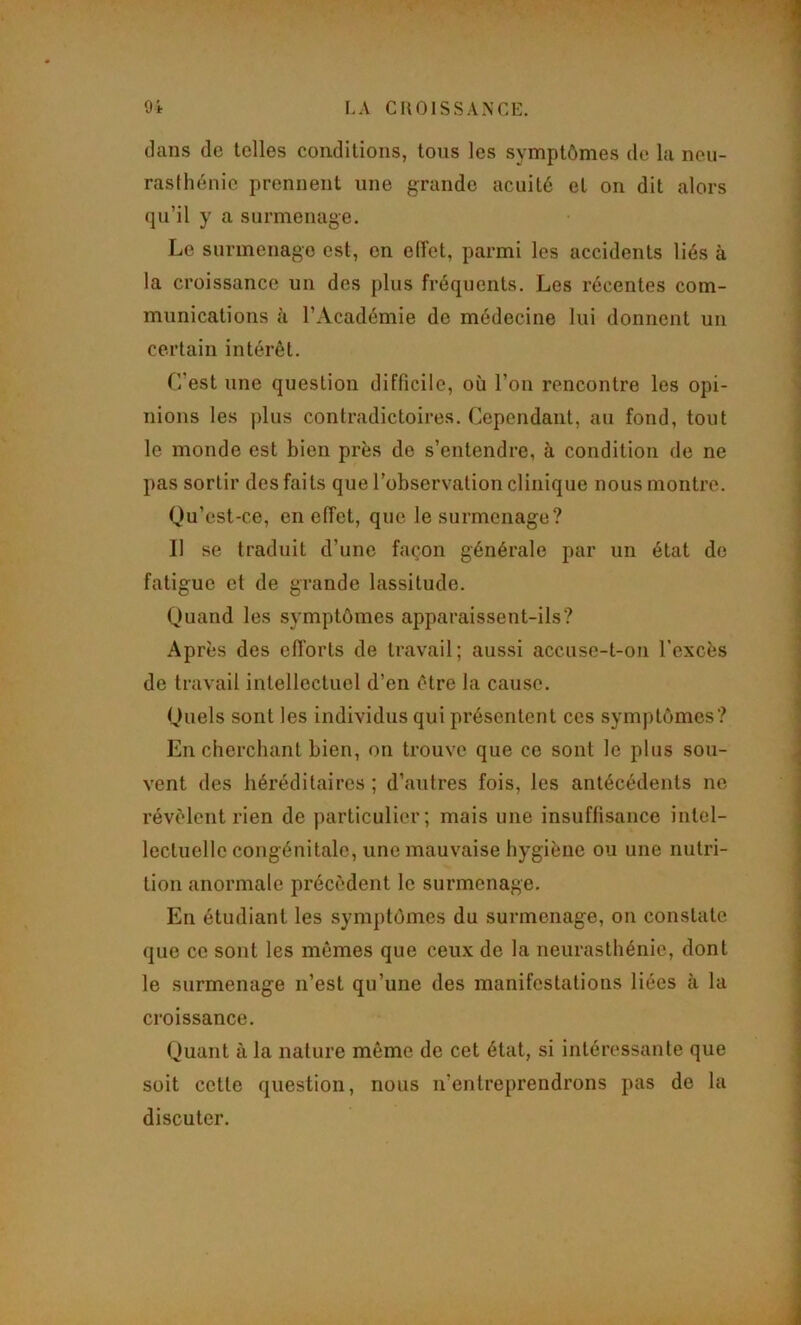 dans de telles conditions, tons les symptômes de la neu- rasthénie prennent une grande acuité et on dit alors qu’il y a surmenage. Le surmenage est, en eiïet, parmi les accidents liés à la croissance un des plus fréquents. Les récentes com- munications à l’Académie de médecine lui donnent un certain intérêt. L’est une question difficile, où l’on rencontre les opi- nions les |)lus contradictoires. Cependant, au fond, tout le monde est bien près de s’entendre, à condition de ne pas sortir des faits que l’observation clinique nous montre. Qu’cst-ce, en effet, que le surmenage? Il se traduit d’une façon générale par un état de fatigue et de grande lassitude. Quand les symptômes apparaissent-ils? Après des efforts de travail; aussi accuse-t-on l’excès de travail intellectuel d’en être la cause. Quels sont les individus qui présentent ces symptômes? En cherchant bien, on trouve que ce sont le plus sou- vent des héréditaires ; d’antres fois, les antécédents ne révélent rien de particulier; mais une insuffisance intel- lectuelle congénitale, une mauvaise hygiène ou une nutri- tion anormale précèdent le surmenage. En étudiant les symptômes du surmenage, on constate que ce sont les mômes que ceux de la neurasthénie, dont le surmenage n’est qu’une des manifestations liées à la croissance. Quant à la nature même de cet état, si intéressante que soit cette question, nous n’entreprendrons pas de la discuter.