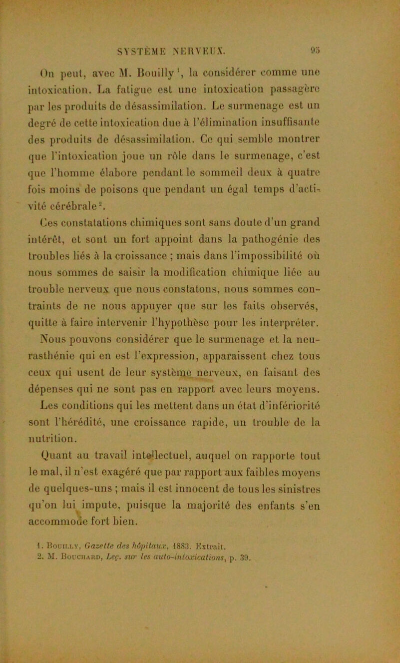 SVSTKME NKllVKl'X. O.) On peut, avec .M. liouilly‘, la considérer comme une intoxication. La fatigue est une intoxication passagère par les produits de désassimilation. Le surmenage est un degré do cette intoxication due à l’élimination insuffisante des produits de désassimilation. Ce qui semble monti’er que l’intoxication joue un rôle dans le surmenage, c’est que l’homme élabore pendant le sommeil deux à quatre fois moins de poisons que pendant un égal temps d’actif vité cérébrale ^ Ces constatations chimiques sont sans doute d’un grand intérêt, et sont un fort appoint dans la pathogénie des troubles liés à la croissance ; mais dans l’impossibilité où nous sommes de saisir la modification chimique liée au trouble nerveux que nous constatons, nous sommes con- traints de no nous appuyer que sur les faits observés, quitte à faire intervenir l’hypotlièso pour les interpréter. Nous pouvons considérer que le surmenage et la neu- rasthénie qui en est l’expression, apparaissent chez tous ceux qui usent de leur système nerveux, en faisant dos dépenses qui ne sont pas en rapport avec leurs moyens. Les conditions qui les mettent dans un état d’infériorité sont riiérédité, une croissance rapide, un trouble de la nutrition. Quant au travail intellectuel, auquel on rapporte tout le mal, il n’est exagéré que par rapport aux faibles moyens de quelques-uns ; mais il est innocent de tous les sinistres qu’on lui^ impute, puisque la majorité des enfants s’en accommode fort bien. 1. Houim.y, Gazrfte des hôpitau.r, 1883. Extrait. 2. M. Houch.vud, Leç. sur les auto-inloxicalions, p. 30.