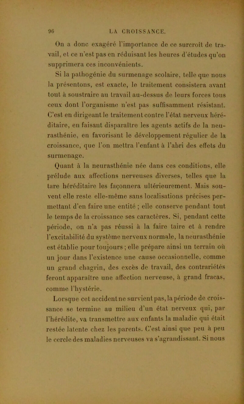 On a donc exagéré l’imporlance de ce surcroît de tra- vail, et ce n’est pas en réduisant les heures d’études qu’on supprimera ces inconvénients. Si la palhogénie du surmenage scolaire, telle que nous la présentons, est exacte, le traitement consistera avant tout à soustraire au travail au-dessus de leurs forces tous ceux dont l’organisme n’est pas suffisamment résistant. C’est en dirigeant le traitement contre l’état nerveux héré- ditaire, en faisant disparaître les agents actifs de la neu- rasthénie, en favorisant le développement régulier de la croissance, que l’on mettra l’enfant à l’abri des effets du surmenage. Quant à la neurasthénie née dans ces conditions, elle prélude aux affections nerveuses diverses, telles que la tare héréditaire les façonnera ultérieurement. Mais sou- vent elle reste elle-même sans localisations précises per- mettant d’en faire une entité ; elle conserve pendant tout le temps de la croissance ses caractères. Si, pendant cette période, on n’a pas réussi à la faire taire et à rendre l’excitahilité du système nerveux normale, la neurasthénie est établie pour toujours ; elle prépare ainsi un terrain où un jour dans l’existence une cause occasionnelle, comme un grand chagrin, des excès de travail, des contrariétés feront apparaître une affection nerveuse, à grand fracas, comme l’hystérie. Lorsque cet accident ne survient pas, la période de crois- sance se termine au milieu d’un état nerveu.x qui, par l’hérédité, va transmettre aux enfants la maladie qui était restée latente chez les parents. C’est ainsi que peu à })eu le cercle des maladies nerveuses va s’agrandissant. Si nous