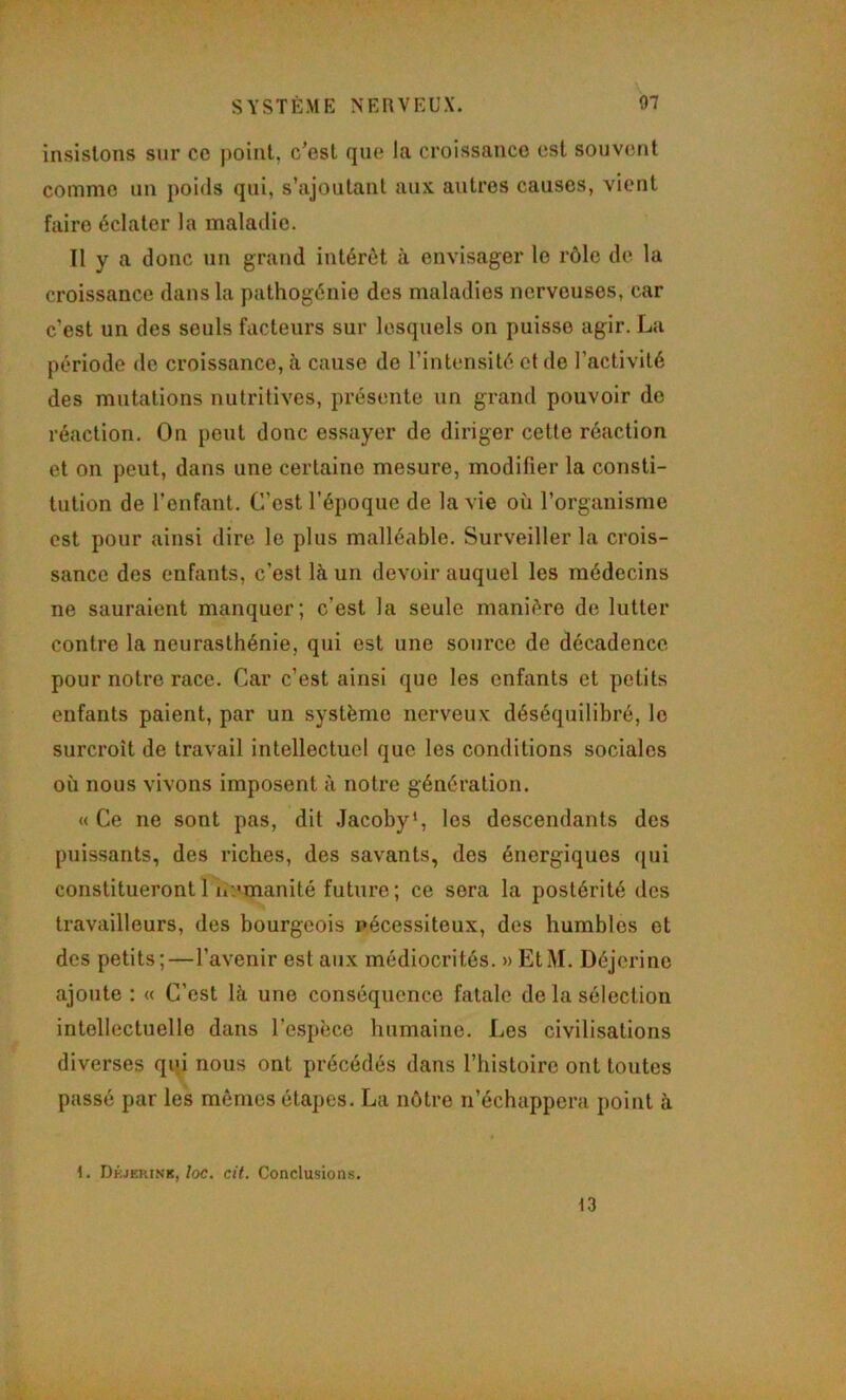 SYSTÈME NERVEUX. 07 insistons sur ce point, c’est que la croissance est souvent comme un poids qui, s’ajoutant aux autres causes, vient faire éclater la maladie. Il y a donc un grand intérêt à envisager le rôle de la croissance dans la pathogénie des maladies nerveuses, car c’est un des seuls facteurs sur lesquels on puisse agir. La période de croissance, à cause de l’intensité et de l’activité des mutations nutritives, présente un grand pouvoir de réaction. On peut donc essayer de diriger cette réaction et on peut, dans une certaine mesure, modifier la consti- tution de l’enfant. C’est l’époque de la vie où l’organisme est pour ainsi dire le plus malléable. Surveiller la crois- sance des enfants, c’est là un devoir auquel les médecins ne sauraient manquer; c’est la seule manière de lutter contre la neurasthénie, qui est une source de décadence pour notre race. Car c’est ainsi que les enfants et petits enfants paient, par un système nerveux déséquilibré, le surcroît de travail intellectuel que les conditions sociales où nous vivons imposent à notre génération. « Ce ne sont pas, dit Jacoby*, les descendants des puissants, des riches, des savants, des énergiques qui constituerontl ii:>manité future; ce sera la postérité des travailleurs, des bourgeois nécessiteux, des humbles et des petits;—l’avenir est aux médiocrités. » EtM. Déjcrine ajoute : « C’est là une conséquence fatale de la sélection intellectuelle dans l’espèce humaine. Les civilisations diverses qqi nous ont précédés dans l’histoire ont toutes passé par les mêmes étapes. La nôtre n’échappera point à i3 1. Dkjerink,/oc. cit. Conclusions.