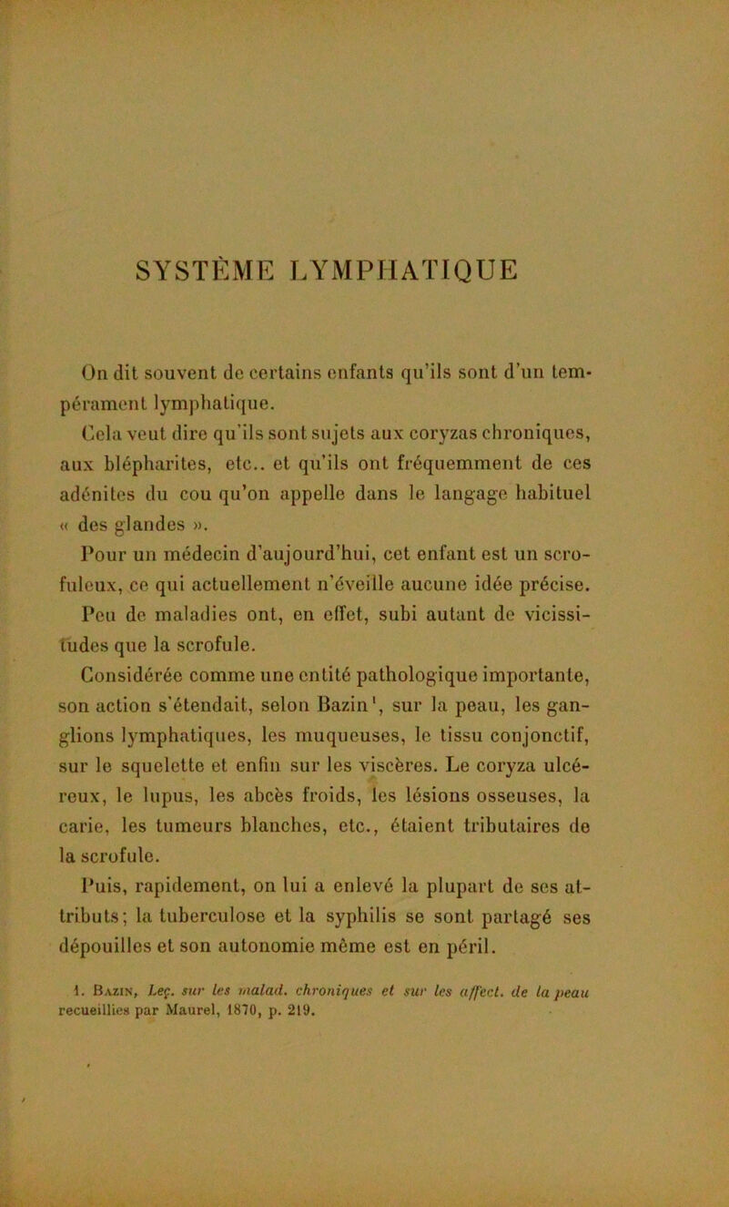 On dit souvent de certains enfants qu’ils sont d’un tem- pérament lymphatique. Cela veut dire qu’ils sont sujets aux coryzas chroniques, aux blépharites, etc., et qu’ils ont fréquemment de ces adénites du cou qu’on appelle dans le langage habituel « des glandes ». Pour un médecin d’aujourd’hui, cet enfant est un scro- fuleux, ce qui actuellement n’éveille aucune idée précise. Peu de maladies ont, en effet, subi autant de vicissi- tudes que la scrofule. Considérée comme une entité pathologique importante, son action s’étendait, selon Bazin', sur la peau, les gan- glions lymphatiques, les muqueuses, le tissu conjonctif, sur le squelette et enfin sur les viscères. Le coryza ulcé- reux, le lupus, les abcès froids, les lésions osseuses, la carie, les tumeurs blanches, etc., étaient tributaires de la scrofule. Puis, rapidement, on lui a enlevé la plupart de ses at- tributs; la tuberculose et la syphilis se sont partagé ses dépouilles et son autonomie même est en péril. 1. Bazin, Leç. sur les nialaiL chroniques et sur les affect, de la peau recueillies par Maurel, 1810, p. 219.