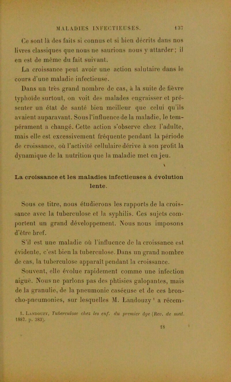 MA I.AIHKS I.M''K(;T1KI;SH;S. 1 :n (!le sont là des faits si connus et si ])ion décrits dans nos livres classiques que nous ne saurions nous y attarder; il en est de même du fait suivant. La croissance peut avoir une action salutaire dans le cours d’uuc maladie infectieuse. Dans un très grand nombre de cas, à la suite de fièvre typhoïde surtout, on voit des malades engraisser et pré- senter un état de santé bien meilleur que celui qu’ils avaient auparavant. Sous rinfluence de la maladie, le tem- pérament a changé. Cette action s’observe chez l’adulte, mais elle est excessivement fréquente pendant la période de croissance, où l’activité cellulaire dérive à son prolit la dynamique de la nutrition ([ue la maladie met enjeu. \ La croissance et les maladies infectieuses à, évolution lente. Sous ce titre, nous étudierons les rapj)orts de la crois- sance avec la tuberculose et la syphilis. Ces sujets com- portent un grand développement. Nous nous imposons d’être bref. S’il est une maladie où l’inlluence de la croissance est évidente, c’est bien la tuberculose. Dans un grand nombre de cas, la tuberculose aj)paraît pendant la croissance. Souvent, elle évolue rapidement comme une infection aiguë. Nous ne parlons pas des phtisies galopantes, mais de la granulie, de la pneumonie caséeuse et de ces bron- cho-pneumonies, sur lesquelles M. Landouzy ' a récem- 1. Landouzy, Tuberculose chez tes enf. du premier ârje (Rev. de nv‘d. mi. p. :J83). 18