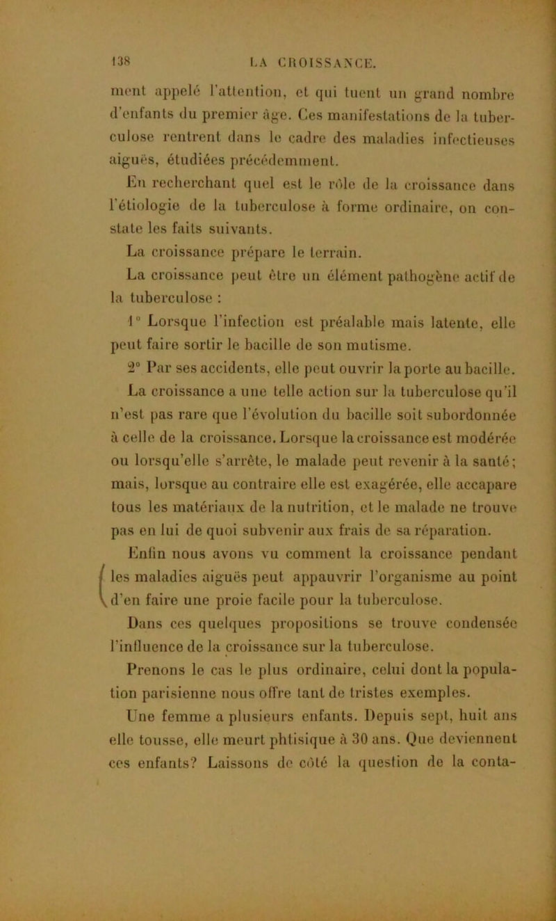 ment appelé l’atlcntion, et qui tuent un grand nombre d’enfants du premier âge. Ces manifestations de la tuber- culose rentrent dans le cadre des maladies infectieuses aiguës, étudiées précédemment. Cn recberchant quel est le rëde de la croissance dans l’étiologie de la tuberculose a forme ordinaire, on con- state les faits suivants. La croissance prépare le terrain. La croissance peut être un élément pathogène actif de la tuberculose ; 1“ Lorsque l’infection est préalable mais latente, elle peut faire sortir le bacille de son mutisme. 2“ Par ses accidents, elle peut ouvrir la porte au bacille. La croissance a une telle action sur la tuberculose qu’il n’est j)as rare que l’évolution du bacille soit subordonnée à celle de la croissance. Lorsque la croissance est modérée ou lorsqu’elle s’arrête, le malade peut revenir à la santé; mais, lorsque au contraire elle est exagérée, elle accapare tous les matériaux de la nutrition, et le malade ne trouve pas en lui de quoi subvenir aux frais de sa réparation. Enfin nous avons vu comment la croissance pendant les maladies aiguës peut appauvrir l’organisme au point d’en faire une proie facile pour la tuberculose. Dans ces quebjues propositions se trouve condensée l’influence de la croissance sur la tuberculose. Prenons le cas le plus ordinaire, celui dont la popula- tion parisienne nous offre tant de tristes exemples. Une femme a plusieurs enfants. Depuis sept, huit ans elle tousse, elle meurt phtisique à 30 ans. Que deviennent ces enfants? Laissons de C(Hé la question de la conta-