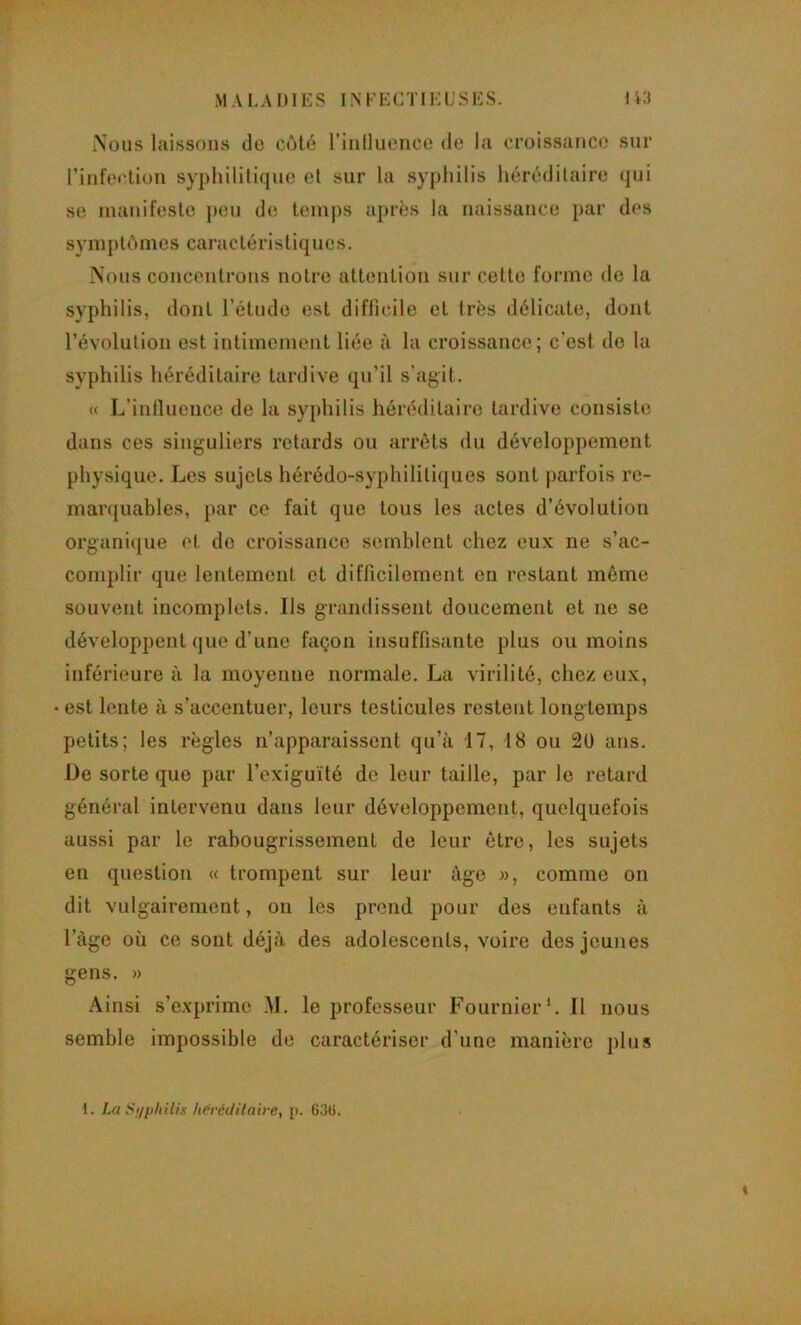 MALADIES INKKCTIKL'.SKS. I Nous laissons do cùto riiilluonce do la oroissanct' sur rinfeotioii syplulili({uo et sur la sypliilis héréditaire (jui se manifeste j)Ou de temps après la naissance par des symptômes caractéristiques. Nous concentrons notre attention sur cette forme de la syphilis, dont l’étude est diffunle et très délicate, dont l’évolution est intimement liée à la croissance; c'est de la syphilis héréditaire tardive qu’il s’agit. « L’intlueiice de la syphilis héréditaire tardive consiste dans ces singuliers retards ou arrêts du développement physique. Les sujets hérédo-syphilitiques sont parfois re- manjuables, par ce fait que tous les actes d’évolution organique et do croissance semblent chez eux ne s’ac- complir que lentement et difficilement on restant même souvent incomplets. Ils grandissent doucement et ne se développent que d’une façon insuffisante plus ou moins inférieure à la moyenne normale. La virilité, chez eux, • est lente à s’accentuer, leurs testicules restent longtemps petits; les règles n’apparaissent qu’à 17, 18 ou 20 ans. De sorte que par l’exiguïté de leur taille, par le retard général intervenu dans leur développement, quelquefois aussi par le rabougrissement de leur être, les sujets en question « trompent sur leur âge », comme on dit vulgairement, on les prend pour des enfants à l’àge où ce sont déjà des adolescents, voire des jeunes gens. » Ainsi s’exprime ,M. le professeur Fournier*. Il nous semble impossible de caractériser d’une manière plus 1. La Si/pliilis héréditaire, p. G.‘]Ü. 1