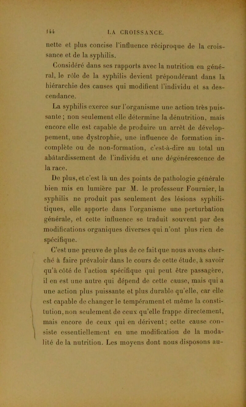 nette et plus concise l’intliience réciproque de la crois- sance et de la syphilis. Considéré dans ses rapports avec la nutrition en géné- ral, le nMe de la syphilis devient prépondérant dans la hiérarchie des causes qui modifient l’individu et sa des- cendance. La syphilis exerce sur l’organisme une action très puis- sante; non seulement elle détermine la dénutrition, mais encore elle est capable de produire un arrêt de dévelop- pement, une dystrophie, une influence de formation in- complète ou de non-formation, c’est-à-dire au total un abâtardissement de l’individu et une dégénérescence de la race. De plus, et c’est là un des points do pathologie générale bien mis en lumière par M. le professeur Fournier, la syphilis ne produit pas seulement des lésions syphili- tiques, elle apporte dans l’organisme une perturbation générale, et cette iutluence se traduit souvent par des modifications organiques diverses qui n’ont plus rien de spécifique. C’est une preuve de plus de ce fait que nous avons cher- ebé à faire prévaloir dans le cours de cette étude, à savoir qu’à côté de l’action spécifique qui peut être passagère, il en est une autre qui dépend de cette cause, mais qui a une action plus puissante et plus durable qu’elle, car elle est capable de changer le tempérament et même la consti- tution, non seulement de ceux qu’elle frappe directement, mais encore de ceux <pii en dérivent; cette cause con- siste essentiellement en une modification de la moda- lité de la nutrition. Les moyens dont nous disposons au-